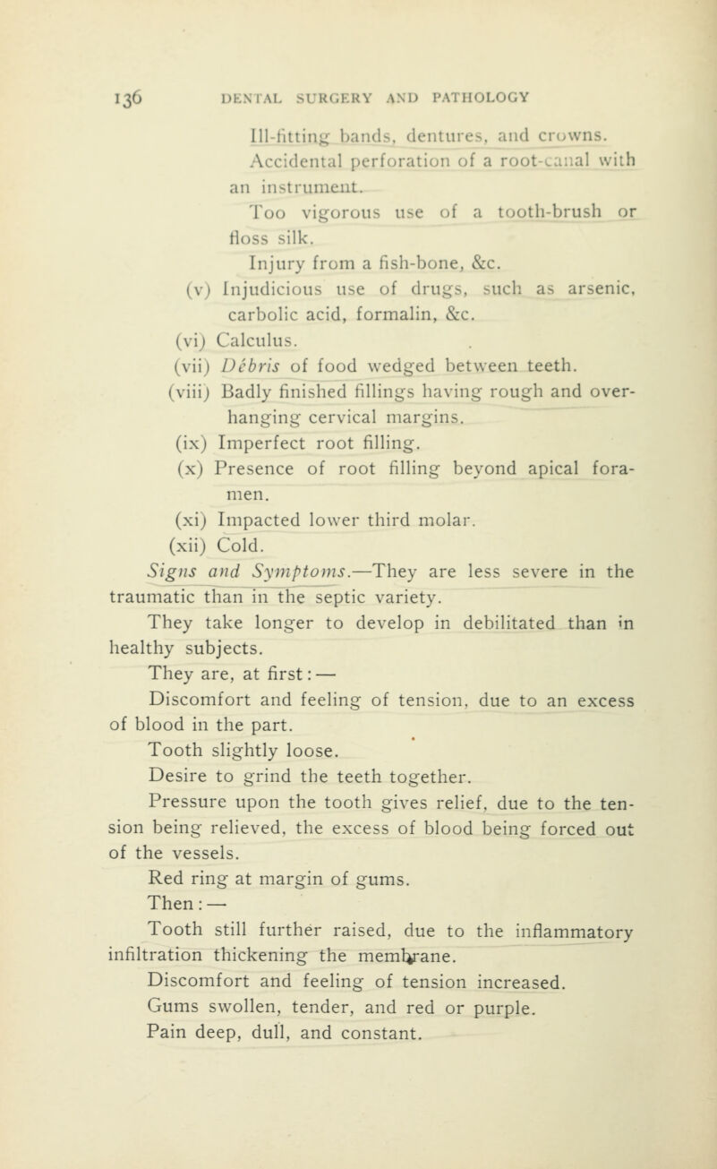 lll-tittin^ bands, dentures, and crowns. Accidental perforation of a root-canal with an instrument. Too vigorous use of a tooth-brush or floss silk. Injury from a fish-bone, &c. (v) Injudicious use of drugs, such as arsenic, carbolic acid, formalin, &c. (vi) Calculus. (vii) Debris of food wedged between teeth, (viii) Badly finished fillings having rough and over- hanging cervical margins, (ix) Imperfect root filling. (x) Presence of root filling beyond apical fora- men, (xi) Impacted lower third molar, (xii) Cold. Signs and Symptoms.—They are less severe in the traumatic than in the septic variety. They take longer to develop in debilitated than in healthy subjects. They are, at first: — Discomfort and feeling of tension, due to an excess of blood in the part. • Tooth slightly loose. Desire to grind the teeth together. Pressure upon the tooth gives relief, due to the ten- sion being relieved, the excess of blood being forced out of the vessels. Red ring at margin of gums. Then:— Tooth still further raised, due to the inflammatory infiltration thickening the memlyane. Discomfort and feeling of tension increased. Gums swollen, tender, and red or purple. Pain deep, dull, and constant.