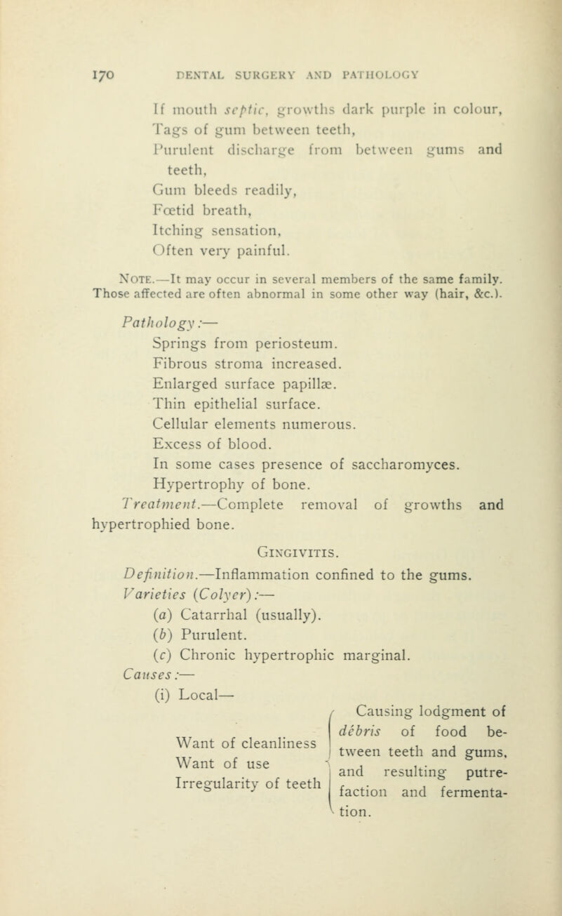 If mouth septic, growths dark j)iirple in colour, Tags of gum between teeth, Purulent discharge from between gums and teeth, Gum bleeds readily, Foetid breath, Itching sensation, Often very painful. Note.—It may occur in several members of the same family. Those affected are often abnormal in some other way (hair, &c.). Pathology:— Springs from periosteum. Fibrous stroma increased. Enlarged surface papillae. Thin epithelial surface. Cellular elements numerous. Excess of blood. In some cases presence of saccharomyces. Hypertrophy of bone. Treatment.—Complete removal of growths and hypertrophied bone. Gingivitis. Definition.—Inflammation confined to the gums. Varieties (Colyer):— (a) Catarrhal (usually). (b) Purulent. (c) Chronic hypertrophic marginal. Causes:— (i) Local— Want of cleanliness Want of use Irregularity of teeth Causing lodgment of debris of food be- tween teeth and gums, and resulting putre- faction and fermenta- ^ tion.