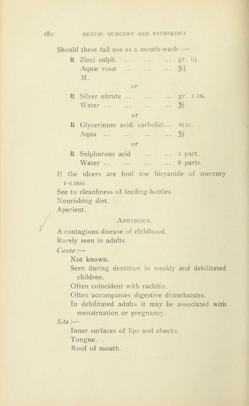 Should these fail use as a mouth-wash : — u Zinci sulph -r. iij. Aqua; rosaj .lij M. or B Silver nitrate p;r. I-10. Water 3j- or B Glycerinum acidi carl jolici... 111X\. Aqua • 5j- or B Sulphurous acid . I part. Water . 8 parts. If the ulcers are foul use hi cyan ide of mercury l-I.OOO. See to cleanliness of feeding-bottles. Nourishing diet. Aperient. Aphthous. A contagious disease of childhood. Rarely seen in adults. Cause:— Not known. Seen during dentition in weakly and debilitated children. Often coincident with rachitis. Often accompanies digestive disturbances. In debilitated adults it may be associated with menstruation or pregnancy. Site :— Inner surfaces of lips and cheeks. Tongue. Roof of mouth.