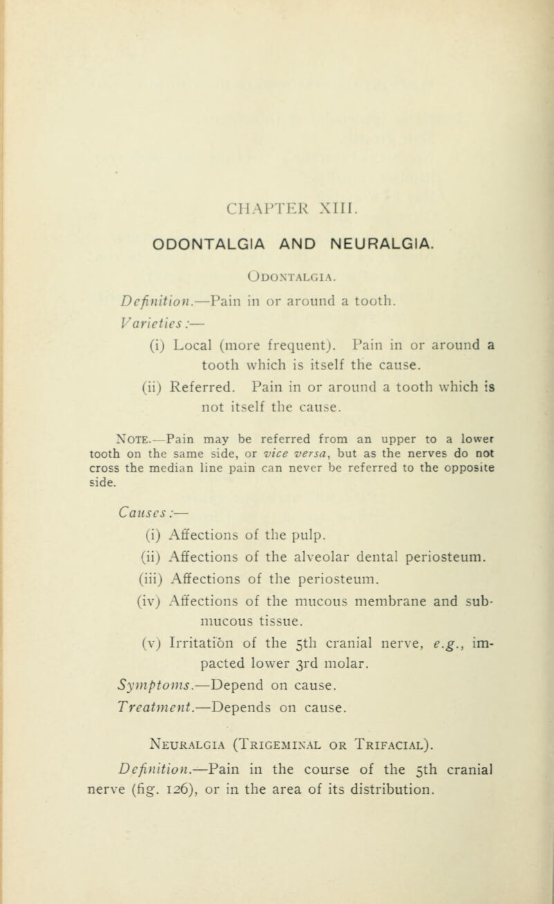 CHAPTER XUI. ODONTALGIA AND NEURALGIA. Odontalgia. Definition.—Pain in or around a tooth. Varieties:— (ij Local (more frequentj. Pain in or around a tooth which is itself the cause. (iij Referred. Pain in or around a tooth which is not itself the cause. Note.—Pain may be referred from an upper to a lower tooth on the same side, or vice versa, but as the nerves do not cross the median line pain can never be referred to the opposite side. Causes:— (i) Affections of the pulp. (ii) Affections of the alveolar dental periosteum, (iii) Affections of the periosteum, (ivj Affections of the mucous membrane and sub- mucous tissue, (vj Irritation of the 5th cranial nerve, e.g., im- pacted lower 3rd molar. Symptoms.—Depend on cause. Treatment.—Depends on cause. Neuralgia (Trigeminal or Trifacial). Definition.—Pain in the course of the 5th cranial nerve (fig. 126), or in the area of its distribution.