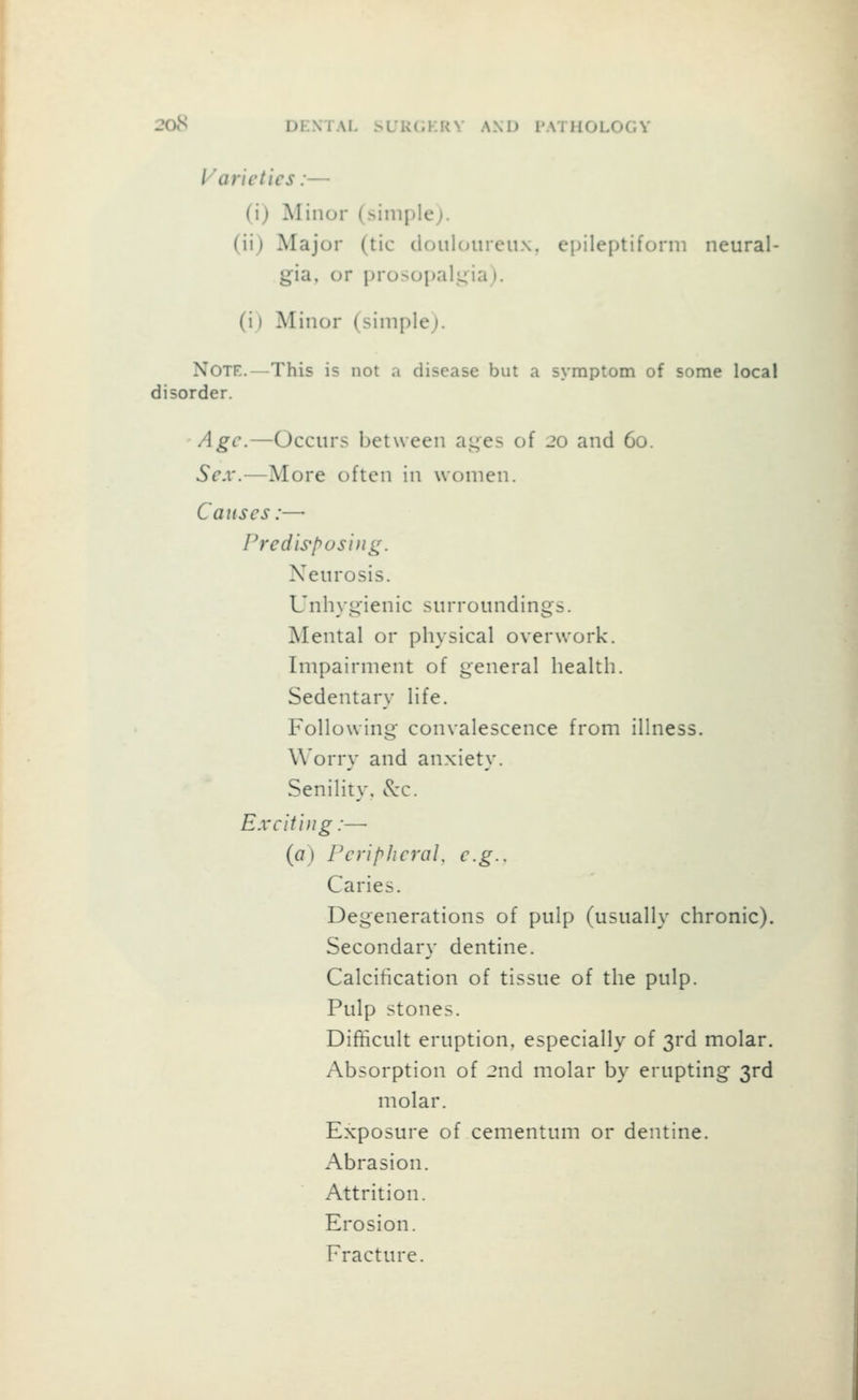 208 DENIAL .sL'KliKKV AND PATHOLOGY Varieties:— (i) Minor (siniplej. (ii) Major (tic douUnireux. epileptiform neural- gia, or prosopalj^iaj. (i) Minor (simple). Note.—This is not a disease but a symptom of some local disorder. Age.—Occtirs between ai^es of 20 and 60. Sex.—More often in women. Causes:— Fredis'posifig. Netirosis. Unhygienic surroundings. Mental or physical overwork. Impairment of general health. Sedentary life. Following convalescence from illness. Worry and anxiety. Senility, c^'c. Exciting:— (a) PeriphcraU e.g.. Caries. Degenerations of pulp (usually chronic). Secondary dentine. Calcification of tissue of the pulp. Pulp stones. Difficult eruption, especially of 3rd molar. Absorption of 2nd molar by erupting 3rd molar. Exposure of cementum or dentine. Abrasion. Attrition. Erosion. Fracture.