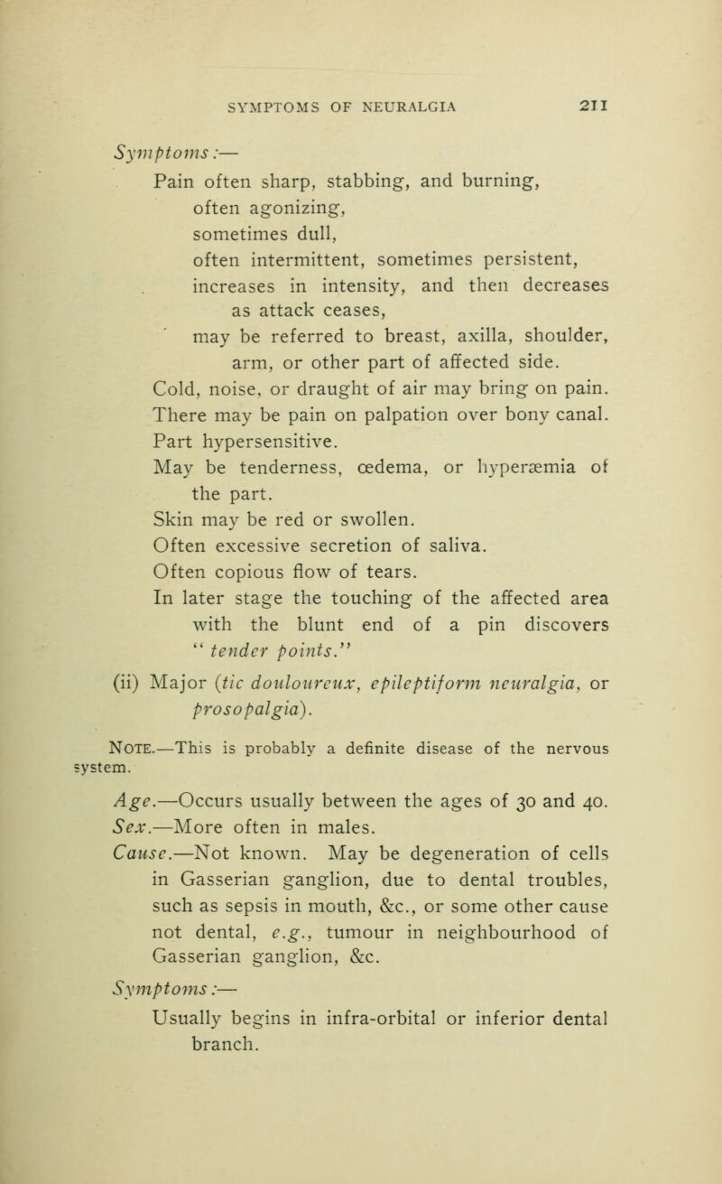 Symptoms:— Pain often sharp, stabbing, and burning, often agonizing, sometimes dull, often intermittent, sometimes persistent, increases in intensity, and then decreases as attack ceases, may be referred to breast, axilla, shoulder, arm, or other part of affected side. Cold, noise, or draught of air may bring on pain. There may be pain on palpation over bony canal. Part hypersensitive. May be tenderness, oedema, or hypersemia of the part. Skin may be red or swollen. Often excessive secretion of saliva. Often copious flow of tears. In later stage the touching of the affected area with the blunt end of a pin discovers '' tender points/' (ii) Major (tic douloureux, epileptiform neuralgia, or prosopalgia). Note.—This is probably a definite disease of the nervous •ystem. Age.—Occurs usually between the ages of 30 and 40. Sex.—More often in males. Cause.—Not known. May be degeneration of cells in Gasserian ganglion, due to dental troubles, such as sepsis in mouth, &c., or some other cause not dental, e.g., tumour in neighbourhood of Gasserian ganglion, &c. Symptoms:— Usually begins in infra-orbital or inferior dental branch.
