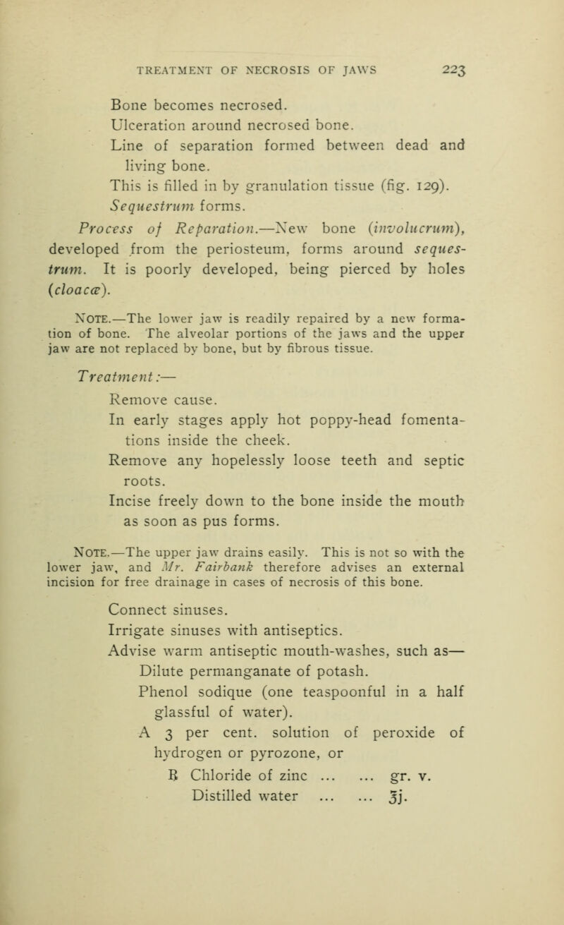 Bone becomes necrosed. Ulceration around necrosed bone. Line of separation formed between dead and living bone. This is filled in by granulation tissue (fig. 129). Sequestrum forms. Process of Reparation.—Xew bone (involucrum), developed from the periosteum, forms around seques- trum. It is poorly developed, being pierced by holes (cloaccs). Note.—The lower jaw is readily repaired by a new forma- tion of bone. The alveolar portions of the jaws and the upper jaw are not replaced by bone, but by fibrous tissue. Treatment:— Remove cause. In early stages apply hot poppy-head fomenta- tions inside the cheek. Remove any hopelessly loose teeth and septic roots. Incise freely down to the bone inside the mouth as soon as pus forms. Note.—The upper jaw drains easily. This is not so with the lower jaw, and Mr. Fairbank therefore advises an external incision for free drainage in cases of necrosis of this bone. Connect sinuses. Irrigate sinuses with antiseptics. Advise warm antiseptic mouth-washes, such as— Dilute permanganate of potash. Phenol sodique (one teaspoonful in a half glassful of water). A 3 per cent, solution of peroxide of hydrogen or pyrozone, or B Chloride of zinc gr. v. Distilled water 5j-
