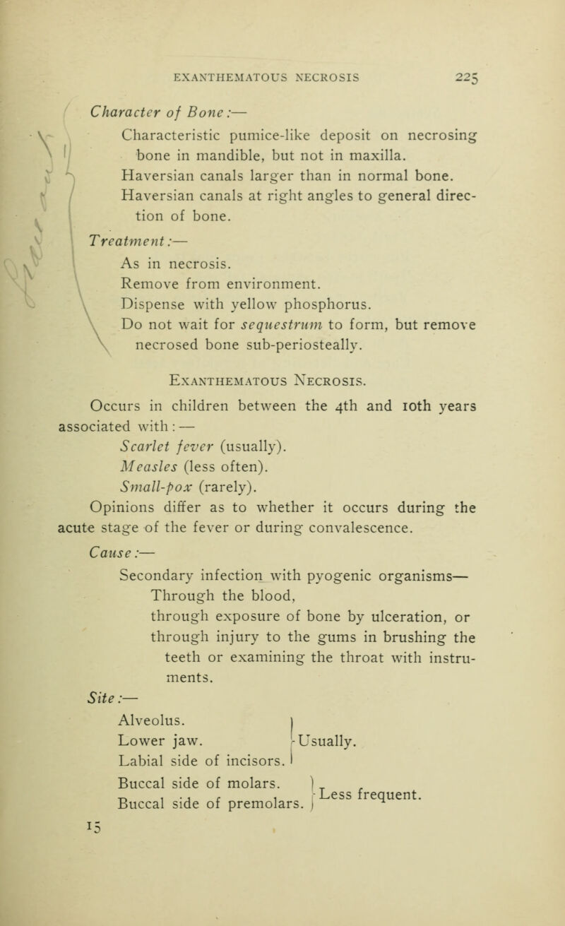 ^ Character of Bone :— Characteristic pumice-like deposit on necrosing bone in mandible, but not in maxilla. Haversian canals larger than in normal bone. Haversian canals at right angles to general direc- tion of bone. Treatment:— As in necrosis. Remove from environment. Dispense with yellow phosphorus. Do not wait for sequestrum to form, but remove necrosed bone sub-periosteally. EXAXTHEMATOUS NeCROSIS. Occurs in children between the 4th and loth years associated with: — Scarlet fever (usually). Measles (less often). Small-pox (rarely). Opinions differ as to whether it occurs during the acute stage of the fever or during convalescence. Cause:— Secondary infection with pyogenic organisms— Through the blood, through exposure of bone by ulceration, or through injury to the gums in brushing the teeth or examining the throat with instru- ments. Site:— Alveolus. I Lower jaw. r Usually. Labial side of incisors, Buccal side of molars. Buccal side of premolars, j Less frequent.