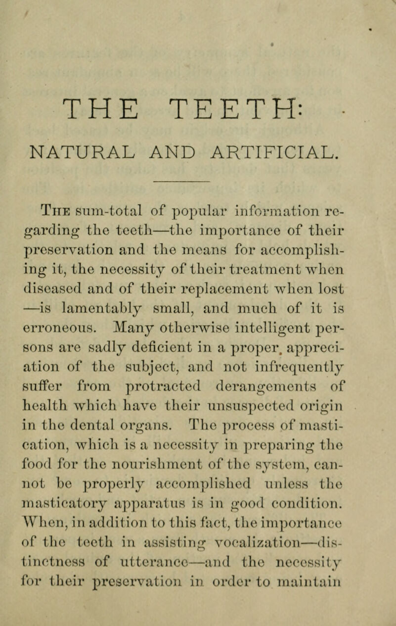 NATURAL AND ARTIFICIAL. TiTE smn-total of popular information re- garding the tcetli—the im2:)ortanee of their preservation and the means for accomplish- ing it, the necessity of their treatment when diseased and of their replacement when lost —is lamentably small, and much of it is erroneous. Many otherwise intelligent per- sons are sadly deficient in a proper, appreci- ation of the subject, and not infrequently suffer from protracted derangements of health which have their unsuspected origin in the dental organs. The process of masti- cation, which is a necessity in preparing the food for the nourishment of the system, can- not be properly accomplished unless the masticatory apparatus is in good condition. When, in addition to this fact, the importance of the teeth in assisting vocalization—dis- tinctness of utterance—and the necessity for their preservation in order to maintain