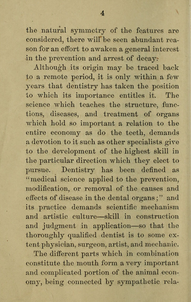 tlie natural symmetry of the features are considered, there will be seen abundant rea- son for an effort to awaken a general interest in the prevention and arrest of deca5^^ Although its origin may be traced back to a remote period, it is only within a few years that dentistry has taken the position to which its importance entitles it. The science which teaches the structure, func- tions, diseases, and treatment of organs which hold so important a relation to the entire economy as do the teeth, demands a devotion to it such as other specialists give to the development of the highest skill in the particular direction which they elect to pursue. Dentistry has been defined as medical science applied to the prevention, modification, or removal of the causes and effects of disease in the dental organs; and its practice demands scientific mechanism and artistic culture—skill in construction and judgment in application—so that the thoroughly qualified dentist is to some ex- tent physician, surgeon, artist, and m.echanic. The different parts which in combination constitute the mouth form a very important and complicated portion of the animal econ- omy, being connected by sympathetic rela-