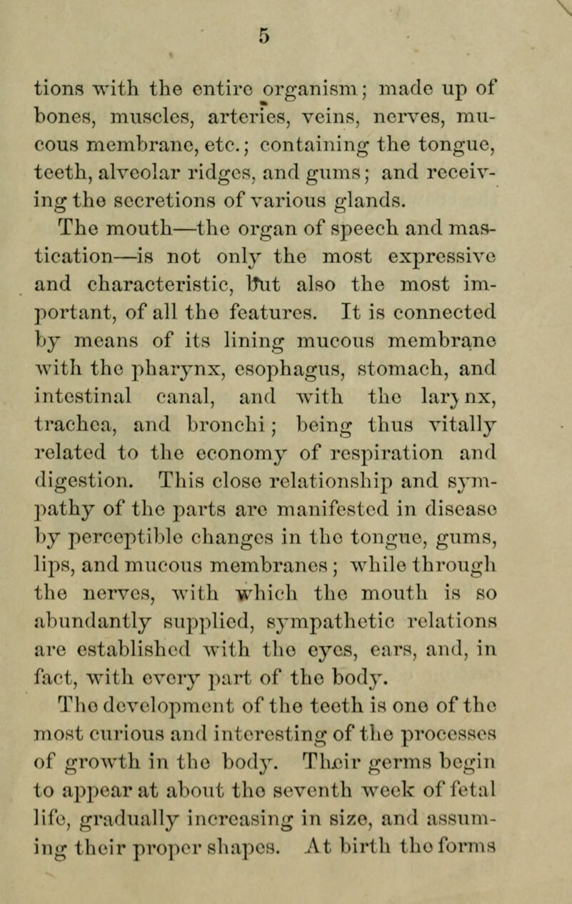 tions with the entire organism; made up of bones, muscles, arteries, veins, nerves, mu- cous membrane, etc.; containing the tongue, teeth, alveolar ridges, and gums; and receiv- ing the secretions of various glands. The mouth—the organ of speech and mas- tication—is not only the most expressive and characteristic, Itut also the most im- portant, of all the features. It is connected by means of its lining mucous membrane with the pharynx, esophagus, stomach, and intestinal canal, and with the lar;ynx, trachea, and bronchi; being thus vitally related to the economy of respiration and digestion. This close relationship and sym- pathy of the parts are manifested in disease by perceptible changes in the tongue, gums, lips, and mucous membranes; while through the nerves, with which the mouth is so abundantly supplied, sympathetic relations are established with the eyes, ears, and, in fact, with every i)art of the body. The development of the teeth is one of the most curious and interesting of the processes of growth in the body. Thiiir germs begin to appear at about the seventh week of fetal life, gradually increasing in size, and assum- ing their proper shapes. At birth the forms
