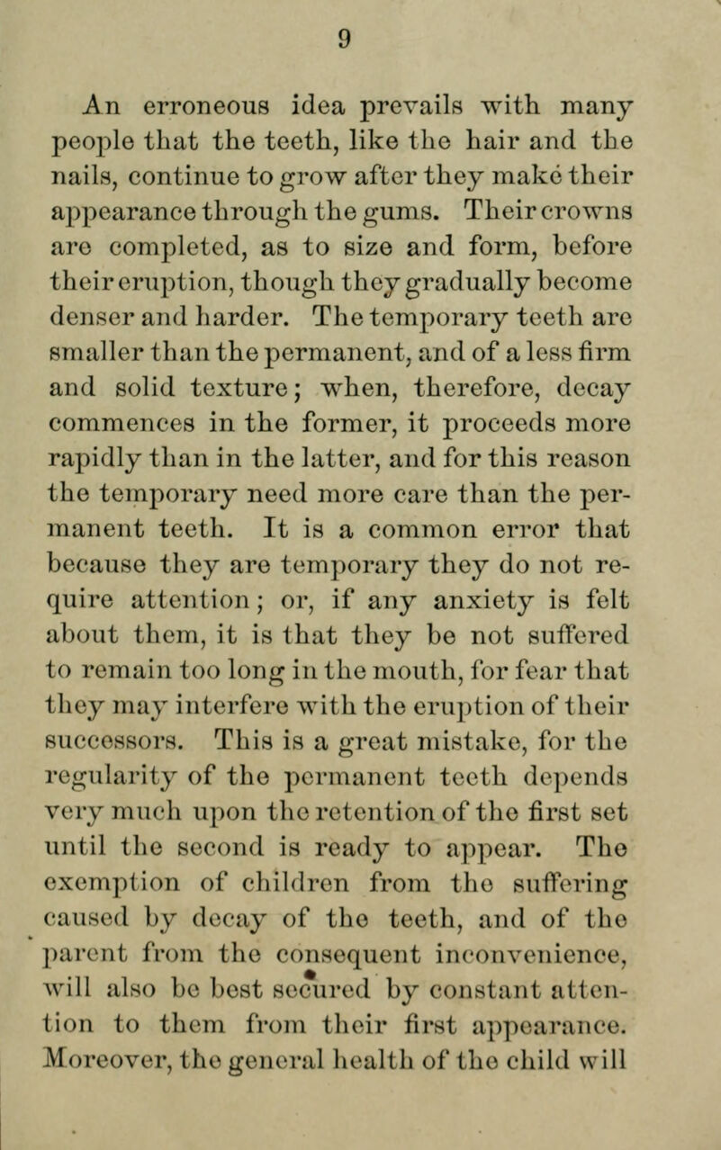 An erroneous idea prevails with many people that the teeth, like the hair and the nails, continue to grow after they make their appearance through the gums. Their crowns are completed, as to size and form, before their eruption, though they gradually become denser and harder. The temporary teeth are smaller than the permanent, and of a less firm and solid texture; when, therefore, decay commences in the former, it proceeds more rapidly than in the latter, and for this reason the temporary need more care than the per- manent teeth. It is a common error that because they are temporary they do not re- quire attention; or, if any anxiety is felt about them, it is that they be not suffered to remain too long in the mouth, for fear that they may interfere with the eruption of their successors. This is a great mistake, for the regularity of the permanent teeth depends very much upon the retention of the first set until the second is ready to appear. The exemption of children from the suffering caused by decay of the teeth, and of the parent from the consequent inconvenience, will also be best secured by constant atten- tion to them from their first appearance. Moreover, the general health of the child will