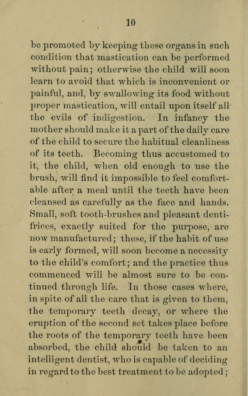 be promoted by keeping these organs in such condition that mastication can be performed without pain; otherwise the child will soon learn to avoid that which is inconvenient or painful, and, by swallowing its food without proper mastication, will entail upon itself all the evils of indigestion. In infancy the mother should make it a part of the daily care of the child to secure the habitual cleanliness of its teeth. Becoming thus accustomed to it, the child, when old enough to use the brush, will find it impossible to feel comfort- able after a meal until the teeth have been cleansed as carefully as the face and hands. Small, soft tooth-brushes and pleasant denti- frices, exactly suited for the purpose, are now manufactured; these, if the habit of use is early formed, will soon become a necessity to the child's comfort; and the practice thus commenced will be almost sure to be con- tinued through life. In those cases where, in spite of all the care that is given to them, the temj^orary teeth decay, or where the eruption of the second set takes place before the roots of the temporary teeth have been absorbed, the child should be taken to an intelligent dentist, who is capable of deciding in regard to the best treatment to be adojDted;