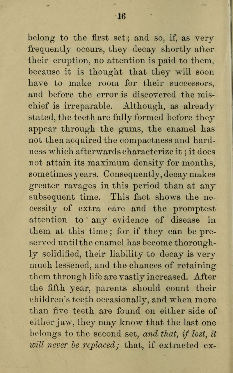 belong to the first set; and so, if, as very frequently occurs, they decay shortly after their eruption, no attention is paid to them, because it is thought that they will soon have to make room for their successors, and before the error is discovered the mis- chief is irreparable. Although, as already stated, the teeth are fully formed before they appear through the gums, the enamel has not then acquired the compactness and hard- ness which afterwards characterize it; it does not attain its maximum density for months, sometimes years. Consequently, decay makes greater ravages in this period than at any subsequent time. This fact shows the ne- cessity of extra care and the promptest attention to any evidence of disease in them at this time; for if they can be pre- served until the enamel has become thorough- ly solidified, their liability to decay is very much lessened, and the chances of retaining them through life are vastly increased. After the fifth year, parents should count their children's teeth occasionally, and when more than five teeth are found on either side of either jaw, they may know that the last one belongs to the second set, and that, if lost, it will never he replaced; that, if extracted ex-