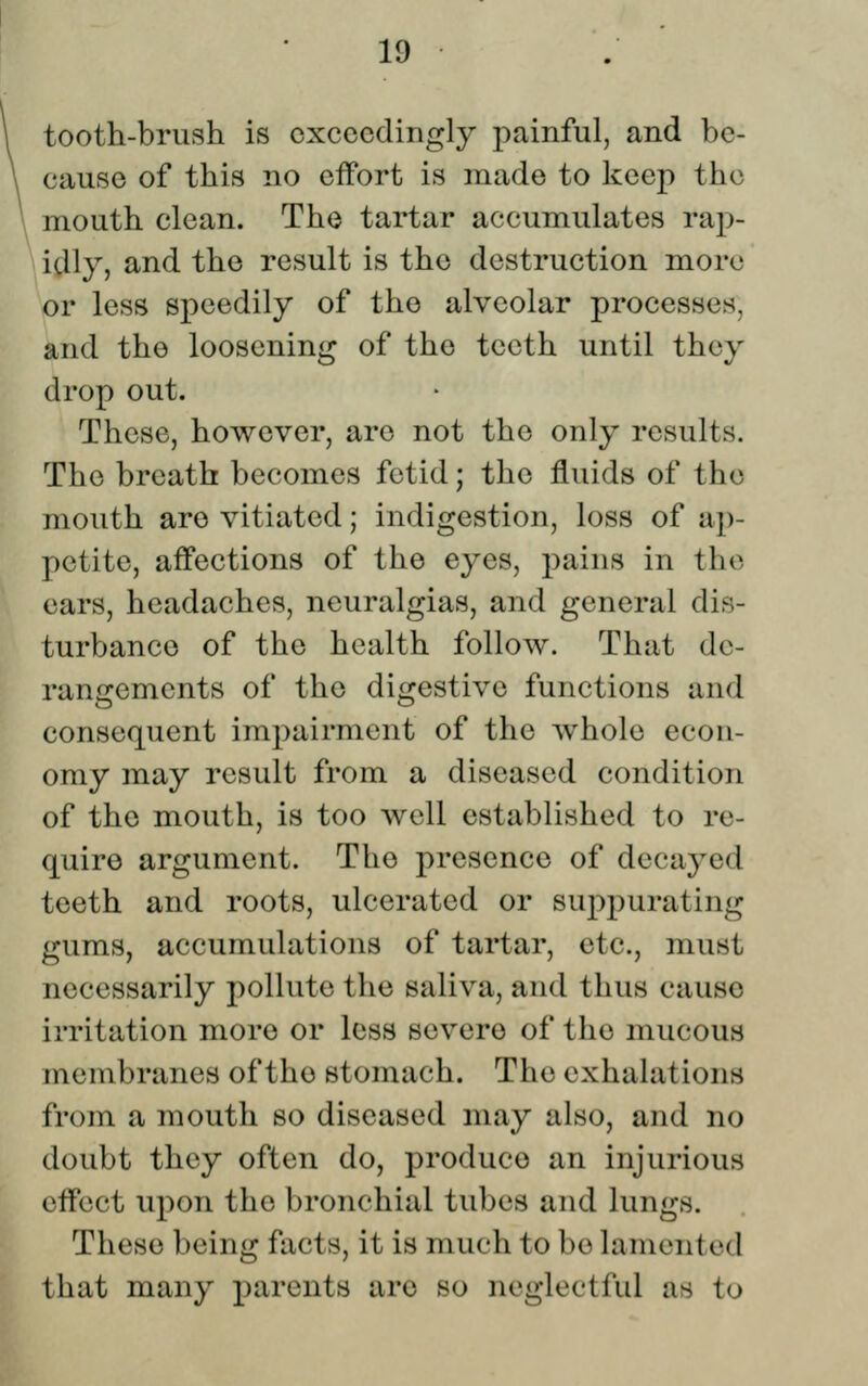 tooth-brush is exceedingly painful, and be- cause of this no effort is made to keep the mouth clean. The tartar accumulates rap- idly, and the result is the destruction more or less speedily of the alveolar processes, and the loosening of the teeth until they drop out. These, however, are not the only results. The breath becomes fetid; the fluids of the mouth are vitiated; indigestion, loss of ap- petite, affections of the eyes, pains in the ears, headaches, neuralgias, and general dis- turbance of the health follow. That de- rangements of the digestive functions and consequent impairment of the whole econ- omy may result from a diseased condition of the mouth, is too well established to re- quire argument. The presence of decayed teeth and roots, ulcerated or suppurating gums, accumulations of tartar, etc., must necessarily pollute the saliva, and thus cause irritation more or loss severe of the mucous membranes of the stomach. The exhalations from a mouth so diseased may also, and no doubt they often do, produce an injurious effect upon the bronchial tubes and lungs. These being facts, it is much to be lamented that many parents are so neglectful as to