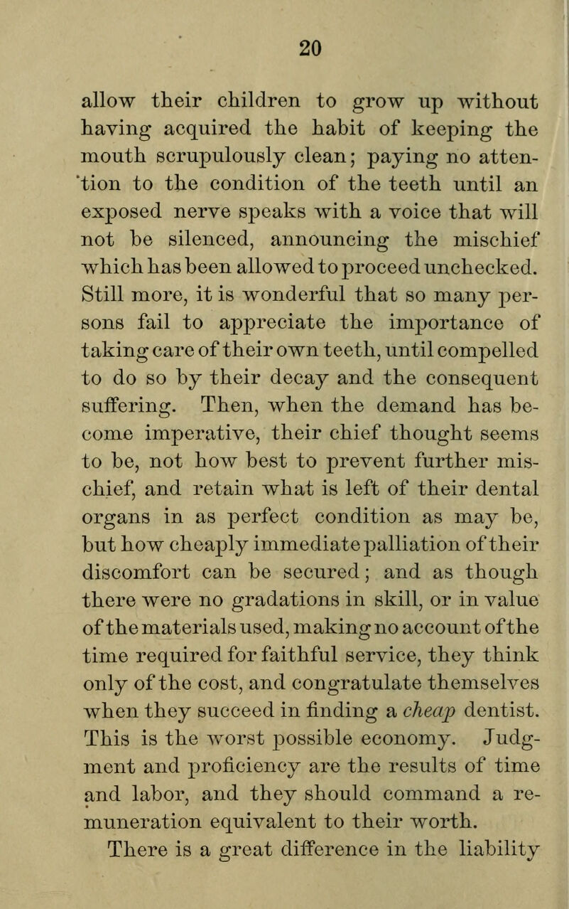 allow their children to grow up without having acquired the habit of keeping the mouth scrupulously clean; paying no atten- 'tion to the condition of the teeth until an exposed nerve speaks with a voice that will not be silenced, announcing the mischief which has been allowed to proceed unchecked. Still more, it is wonderful that so many per- sons fail to appreciate the importance of taking care of their own teeth, until compelled to do so by their decay and the consequent suffering. Then, when the demand has be- come imperative, their chief thought seems to be, not how best to prevent further mis- chief, and retain what is left of their dental organs in as perfect condition as may be, but how cheaply immediate palliation of their discomfort can be secured; and as though there were no gradations in skill, or in value of the materials used, making no account of the time required for faithful service, they think only of the cost, and congratulate themselves when they succeed in finding a cheap dentist. This is the worst possible economy. Judg- ment and ^proficiency are the results of time and labor, and they should command a re- muneration equivalent to their worth. There is a great difference in the liability