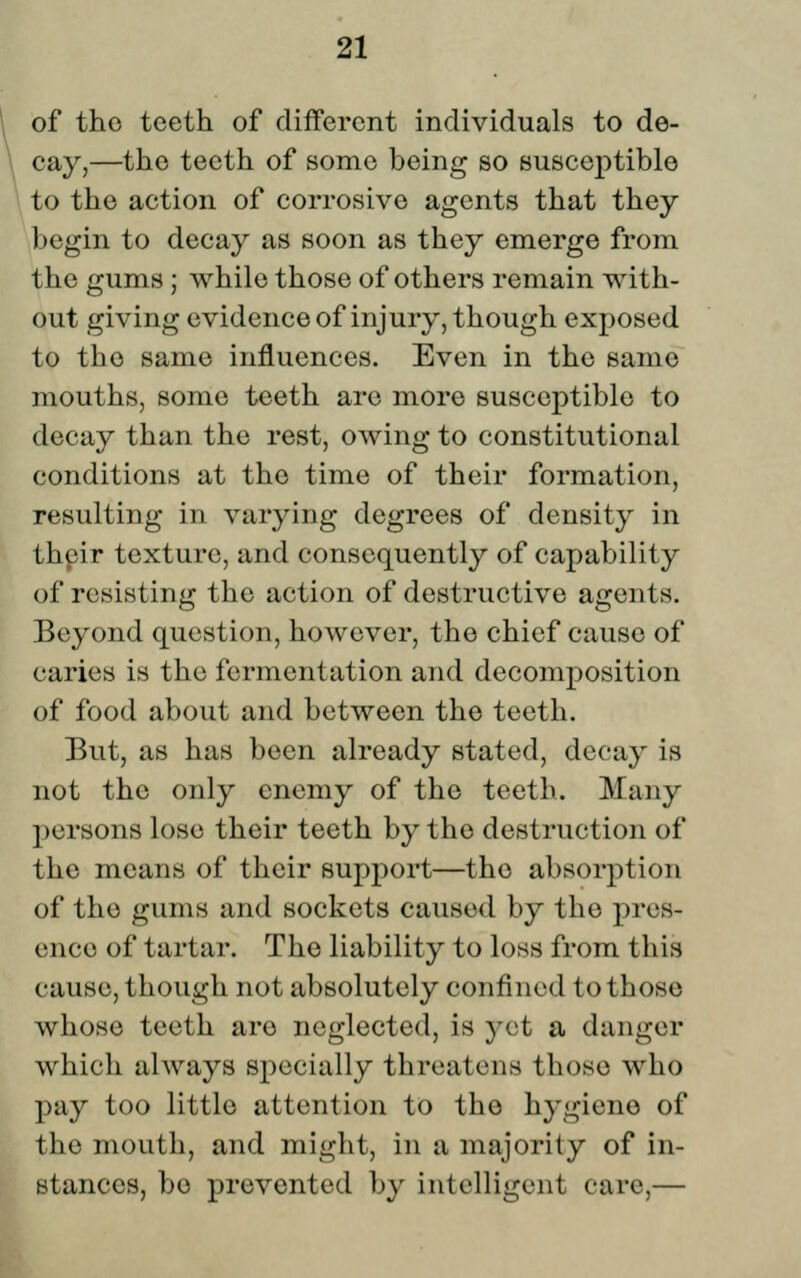 r. I 21 of the teeth of different individuals to de- cay,—the teeth of some being so susceptible to the action of corrosive agents that they begin to decay as soon as they emerge from the gums ; while those of others remain with- out giving evidenceof injury, though exposed to the same influences. Even in the same mouths, some teeth are more susceptible to decay than the rest, owing to constitutional conditions at the time of their formation, resulting in varying degrees of density in their texture, and consequently of capability of resisting the action of destructive agents. Beyond question, however, the chief cause of caries is the fermentation and decomposition of food about and between the teeth. But, as has been already stated, decay is not the only enemy of the teeth. Many persons lose their teeth by the destruction of the means of their support—the absorption of the gums and sockets caused by the pres- ence of tartar. The liability to loss from this cause, though not absolutely confined to those whose teeth are neglected, is yet a danger which always specially threatens those who pay too little attention to the hygiene of the mouth, and might, in a majority of in- stances, be prevented by intelligent care,—