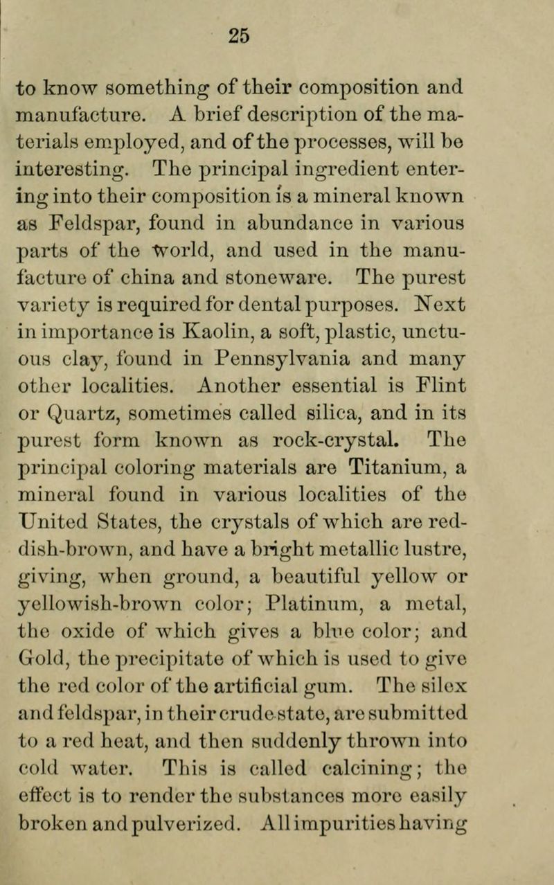 to know something of their composition and manufacture. A brief description of the ma- terials em^ployed, and of the processes, will be interesting. The principal ingredient enter- ing into their composition is a mineral known as Feldspar, found in abundance in various parts of the World, and used in the manu- facture of china and stoneware. The purest variety is required for dental purposes. Next in importance is Kaolin, a soft, plastic, unctu- ous clay, found in Pennsylvania and many other localities. Another essential is Flint or Quartz, sometimes called silica, and in its purest form known as rock-crystal. The principal coloring materials are Titanium, a mineral found in various localities of the United States, the crystals of which are red- dish-brown, and have a bright metallic lustre, giving, when ground, a beautiful yellow or yellowish-brown color; Platinum, a metal, the oxide of which gives a blue color; and Gold, the precipitate of which is used to give the red color of the artificial gum. The silex and feldspar, in their crudestate, are submitted to a red heat, and then suddenly thrown into cold water. This is called calcining; the effect is to render the substances more easily broken and pulverized. All impurities having