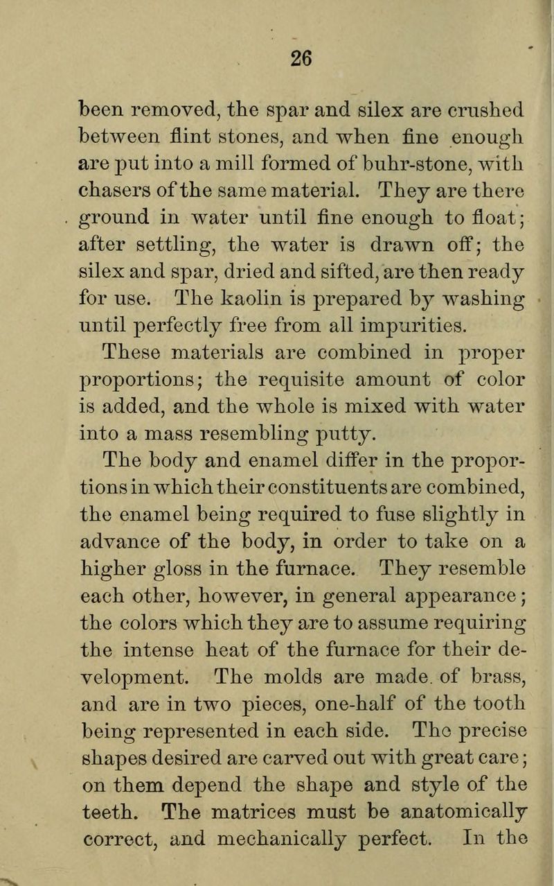 been removed, the spar and silex are crushed between flint stones, and when fine enough are put into a mill formed of buhr-stone, with chasers of the same material. Thej are there ground in water until fine enough to float; after settling, the water is drawn ofl; the silex and spar, dried and sifted, are then ready for use. The kaolin is prepared by washing until perfectly free from all impurities. These materials are combined in proper proportions; the requisite amount of color is added, and the whole is mixed with water into a mass resembling putty. The body and enamel diff*er in the propor- tions in which their constituents are combined, the enamel being required to fuse slightly in advance of the body, in order to take on a higher gloss in the furnace. They resemble each other, however, in general appearance; the colors which they are to assume requiring the intense heat of the furnace for their de- velopment. The molds are made, of brass, and are in two pieces, one-half of the tooth being represented in each side. The precise shapes desired are carved out with great care; on them depend the shape and style of the teeth. The matrices must be anatomically correct, and mechanically perfect. In the