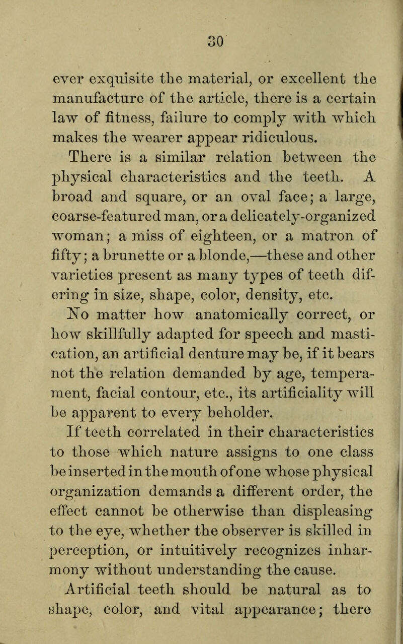 ;o ever exquisite the material, or excellent the manufacture of the article, there is a certain law of fitness, failure to comply with which makes the wearer appear ridiculous. There is a similar relation between the physical characteristics and the teeth. A broad and square, or an oval face; a large, coarse-featured man, or a delicately-organized woman; a miss of eighteen, or a matron of fifty; a brunette or a blonde,—these and other varieties present as many tj^pes of teeth dif- ering in size, shape, color, density, etc. 'No matter how anatomically^ correct, or how skillfully adapted for speech and masti- cation, an artificial denture may be, if it bears not the relation demanded by age, tempera- ment, facial contour, etc., its artificiality will be apparent to every beholder. If teeth correlated in their characteristics to those which nature assigns to one class be inserted in the mouth of one whose physical organization demands a different order, the effect cannot be otherwise than displeasing to the eye, whether the observer is skilled in perception, or intuitively recognizes inhar- mony without understanding the cause. Artificial teeth should be natural as to shape, color, and vital aj^pearance; there