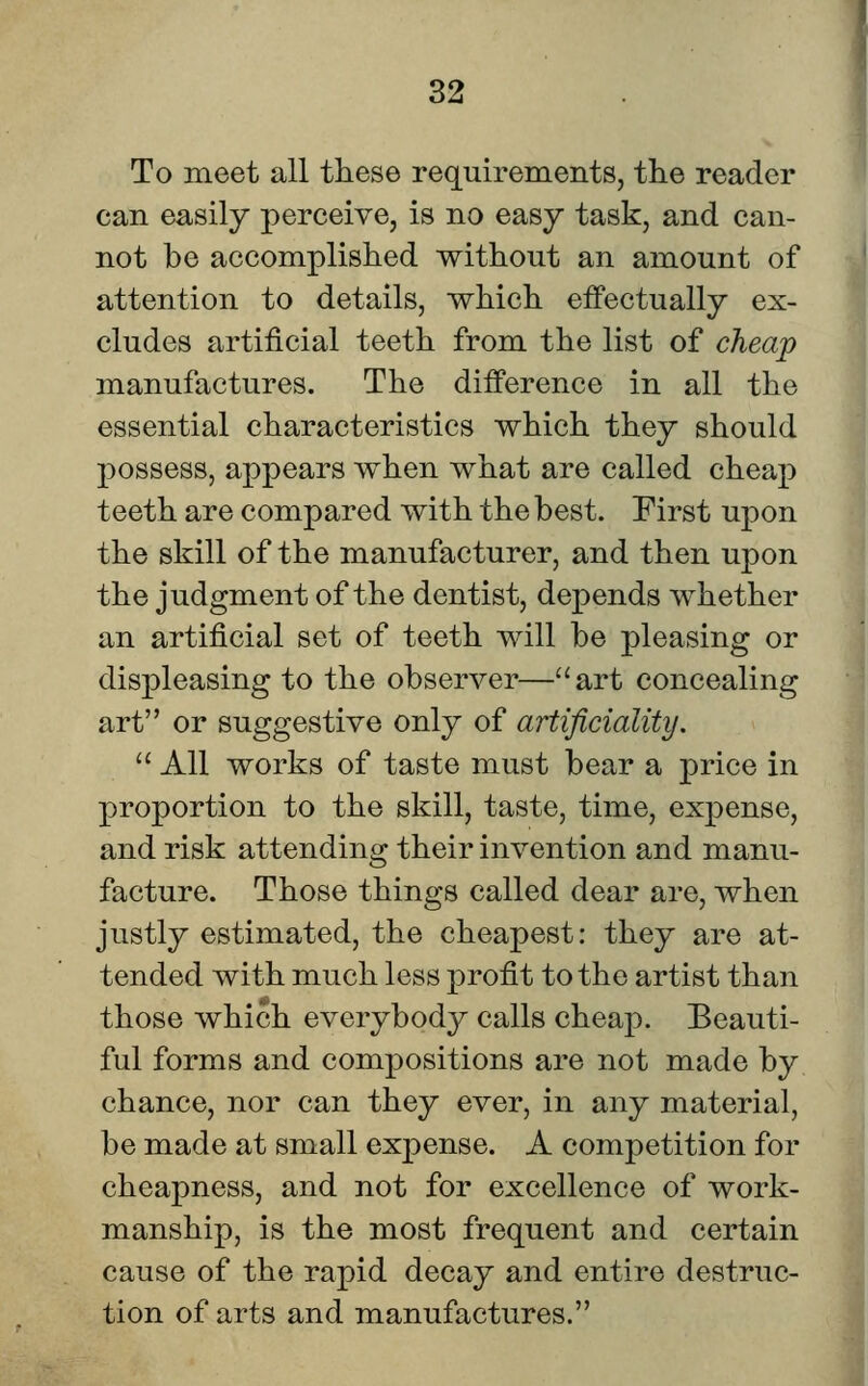 To meet all these requirements, the reader can easily perceive, is no easy task, and can- not be accomplished without an amount of attention to details, which effectually ex- cludes artificial teeth from the list of cheap manufactures. The difference in all the essential characteristics which they should possess, appears when what are called cheap teeth are compared with the best. First upon the skill of the manufacturer, and then upon the judgment of the dentist, depends whether an artificial set of teeth will be pleasing or displeasing to the observer—art concealing art or suggestive only of artificiality.  All works of taste must bear a price in proportion to the skill, taste, time, expense, and risk attending their invention and manu- facture. Those things called dear are, when justly estimated, the cheapest: they are at- tended with much less profit to the artist than those which everybody calls cheap. Beauti- ful forms and compositions are not made by chance, nor can they ever, in any material, be made at small expense. A competition for cheapness, and not for excellence of work- manship, is the most frequent and certain cause of the rapid decay and entire destruc- tion of arts and manufactures.