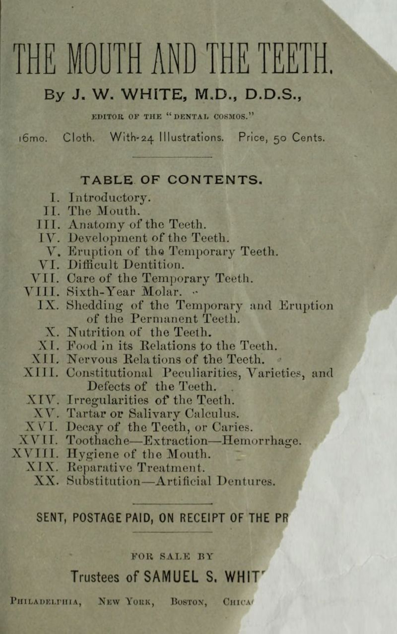 By J. W. WHITE, M.D., D.D.S., KDITOK OF THE DKNTAI, COSMOS. i6mo. Cloth. Witli-24 Illustrations. Price, 50 Cents. TABLE OF CONTENTS. I. Introductory. II. The Mouth. III. Anatomy of the Teeth. IV. Devolopniont of the Teeth. V. Kruj)tion of th« Tenij)orary Teeth. yi. Ditficult Dentition. VII. Care of the Tem])orary Tct^th. VIII. Sixth-Year Molar. •• IX. Shedding of the Temporary and Eru])tion of the Permanent Teeth. X. Nutrition of the Teelli. X I. Food in its Relations to the Teeth. .\ 11, N(!rvous Kelations of the Teeth. • X 111. Constitutional Peculiarities, Varietie.'^, and Defects of the 'J'cjeth. . XrV. Irregularities of the Teeth. XV. Tartar or Salivary Calculus, XV'I. Decay of the Teeth, or Caries. XVI r. Toothache—Extraction—Hemorrhage. XVI f I. Hygiene of the Mouth. XIX. Reiiarative Treatment. XX. Substitution—Artificial Dentures. SENT, POSTAGE PAID, ON RECEIPT OF THE PR KOK RAT,K BY Trustees of SAMUEL S. WHIT' PHILAIIKI.rillA, NkW YoItK, 15oSTO\, ClIlCAi