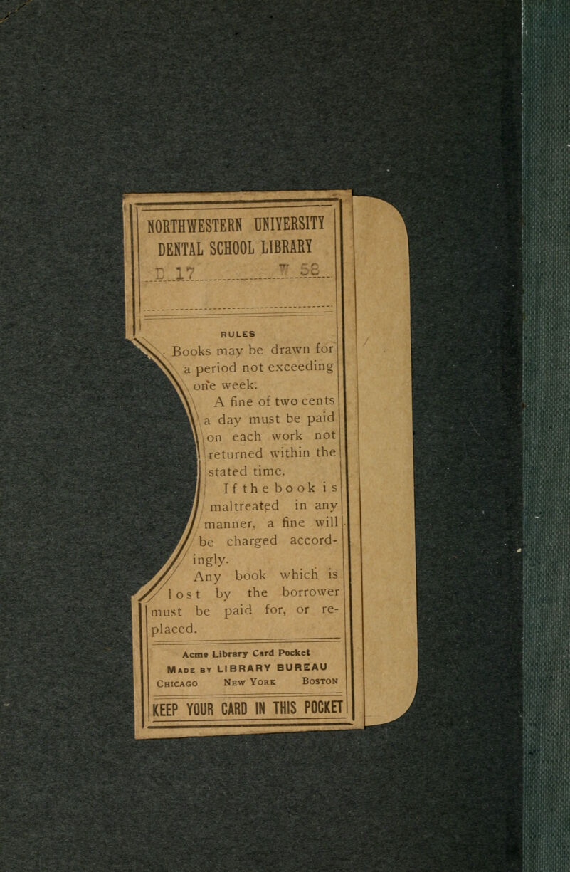 NORTHWESTERN UNIVERSITY DENTAL SCHOOL LIBRARY t! 17 1.AB.. RULES Books may be drawn for a period not exceeding one week. A fine of two cents a day must be paid ,on each work not returned within the stated time. Ifthebookis maltreated in any manner, a fine will be charged accord- ingly. Any book which is lost by the borrower must be paid for, or re- placed. Acme Library Card Pocket MAOt BY LIBRARY BUREAU Chicago New York Boston KEEP YOUR CARD IN THIS POCKET