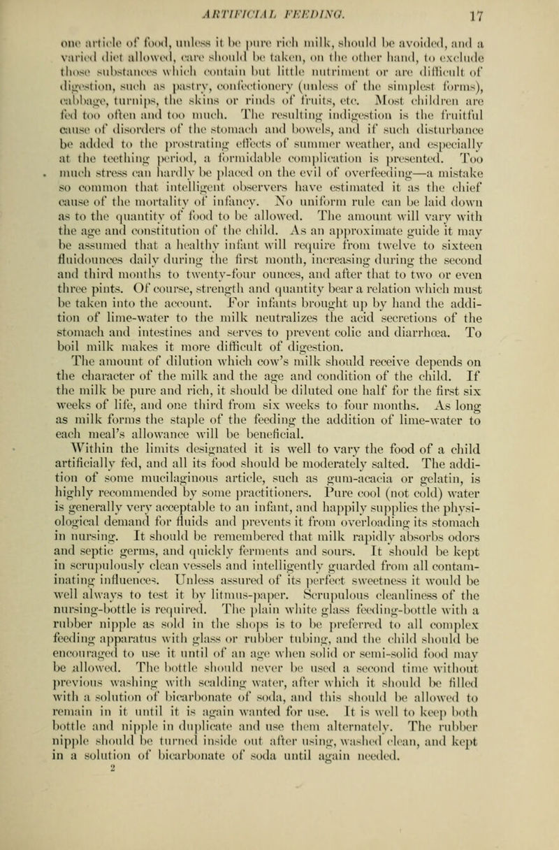 OIK- Mrli('I«> o!' (ood, unless il he |nir<' ficli milk, slioiiM he ;iv<ti»l('(l, mikI a variinl «Ii<'( allowod, care should he (akcu, ou tlic other hand, (o exclude those substanees wiiieh eoulaiu but little uutriiueut or are diilieult of diji^'stion, such as pastry, coideetionery (unless of the simplest forms), eabbaiiv, turnips, the skins or rinds of fruits, ete. Most children arc fed too often and too nnieh. The resultinii; indio;estion is the fruitful cuise of disordei's of the stomach and bowels, and if such disturbance be added to the prostralini;; eilects of sununer weather, and (^specially at the teethino- period, a formidable comj)Iicatiou is presented. Too nuieh stress can hardly be placed on the evil of overfeeding—a mistake so common that intelligent observers have estimated it as the chief cause of the mortality of infancy. No uniform rule can be laid down as to the quantity of food to be allowed. The amount will vary with the age and constitution of the child. As an ai)proximate guide it may be assumed that a healthy infant will re(piire from twelve to sixteen fluidounccs daily during the first raonth, increasing during the second and third months to twenty-four ounces, and after that to two or even three pints. Of course, strength and quantity bear a relation which must be taken into the account. For infants brought up by hand the addi- tion of lime-water to the milk neutralizes the acid secretions of the stomach and intestines and serves to jirevent colic and diarrhtea. To boil milk makes it more difficult of digestion. The amount of dilution which cow's milk shouki receive depends on the character of the milk and the age and condition of the child. If the milk be pure and rich, it should be diluted one half for the first six Avceks of life, and one third from six weeks to four months. As long as milk forms the staple of the feeding the addition of lime-water to each meal's allowance will be beneficial. Within the limits designated it is well to vary the food of a child artificially fed, and all its food should be moderately salted. The addi- tion of some mucilaginous article, such as gum-acacia or gelatin, is highly recommended by some ])ractitioners. Pure cool (not cold) water is generally very acceptable to an infant, and happily suj^plies the phvsi- ological demand for fluids and j)revents it from overloading its stomach in nursing. It should be remembered that milk rapidly absorbs odors and scpti(^ germs, and quickly ferments and sours. It should be kept in scrujiulously clean vessels and intelligently guarded from all contam- inating influences. Unless assured of its perfect sweetness it would be well always to test it by litnuis-i)ai)cr. Scrupulous cleanliness of the nursing-bottle is required. The plain white glass feeding-bottle with a rubber nipjfle as sold in the shoj>s is to be preferred to all complex feeding apparatus with glass or rubber tubing, and the child should be encouraged to use it until of an age when solid or semi-solid food mav be allowed. The bottle should never be used a second time without previons washing with scalding water, after which it should Ix? filled with a solution of bicarbonate of soda, and this should be allowed to remain in it until it is again wanted fi)r use. It is well to kecji both bottle and nippk^ in dn))licate and use them alternatelv. The rubber nipple should be turned inside out alter using, washed clean, and kept in a solution of bicarbonate of soda until ajjain needed.