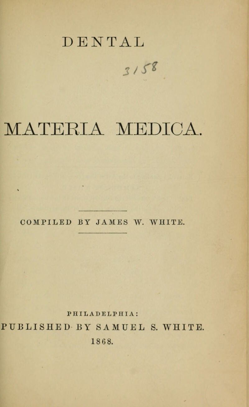 DENTAL MATERIA MEDICA. COMPILED BY JAMES W. WHITE. PHILADELPHIA: PUBLISHED BY SAMUEL S. WHITE. 18G8.