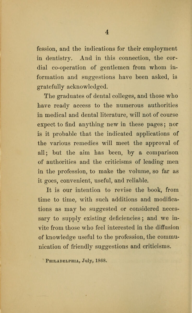 fession, and the indications for their employment in dentistry. And in this connection, the cor- dial co-operation of gentlemen from whom in- formation and suggestions have been asked, is gratefully acknowledged. The graduates of dental colleges, and those who have ready access to the numerous authorities in medical and dental literature, will not of course expect to find anything new in these pages; nor is it probable that the indicated applications of the various remedies will meet the approval of all; but the aim has been, by a comparison of authorities and the criticisms of leading men in the profession, to make the volume, so far as it goes, convenient, useful, and reliable. It is our intention to revise the book, from time to time, with such additions and modifica- tions as may be suggested or considered neces- sary to supply existing deficiencies ; and we in- vite from those who feel interested in the diffusion of knowledge useful to the profession, the commu- nication of friendly suggestions and criticisms. Philadelphia, July, 1868.