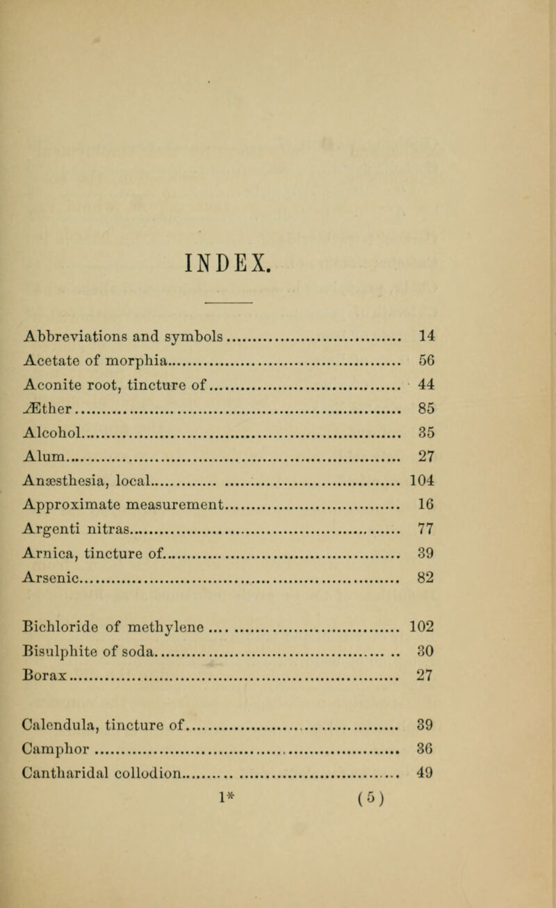 INDEX. Abbreviations and symbols 14 Acetate of morphia 56 Aconite root, tincture of 44 ./Ether 85 Alcohol 35 Alum 27 Anaesthesia, local 104 Approximate measurement 16 Argenti nitras 77 Arnica, tincture of. 39 Arsenic 82 Bichloride of methylene 102 Bisulphite of soda 30 Borax 27 Calendula, tincture of 39 Camphor 36 Cantharidal collodion 49