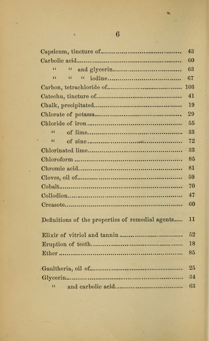 Capsicum, tincture of 43 Carbolic acid 60   and glycerin 63    iodine 67 Carbon, tetrachloride of. 103 Catechu, tincture of. 41 Chalk, precipitated 19 Chlorate of potassa 29 Chloride of iron 55 » of lime 33  of zinc 72 Chlorinated lime 33 Chloroform 85 Chromic acid 81 Cloves, oil of. 59 Cobalt 70 Collodion 47 Creasote 60 Definitions of the properties of remedial agents 11 Elixir of vitriol and tannin 52 Eruption of teeth 18 Ether 85 Gaultheria, oil of. 25 Glycerin.. 34  and carbolic acid 63