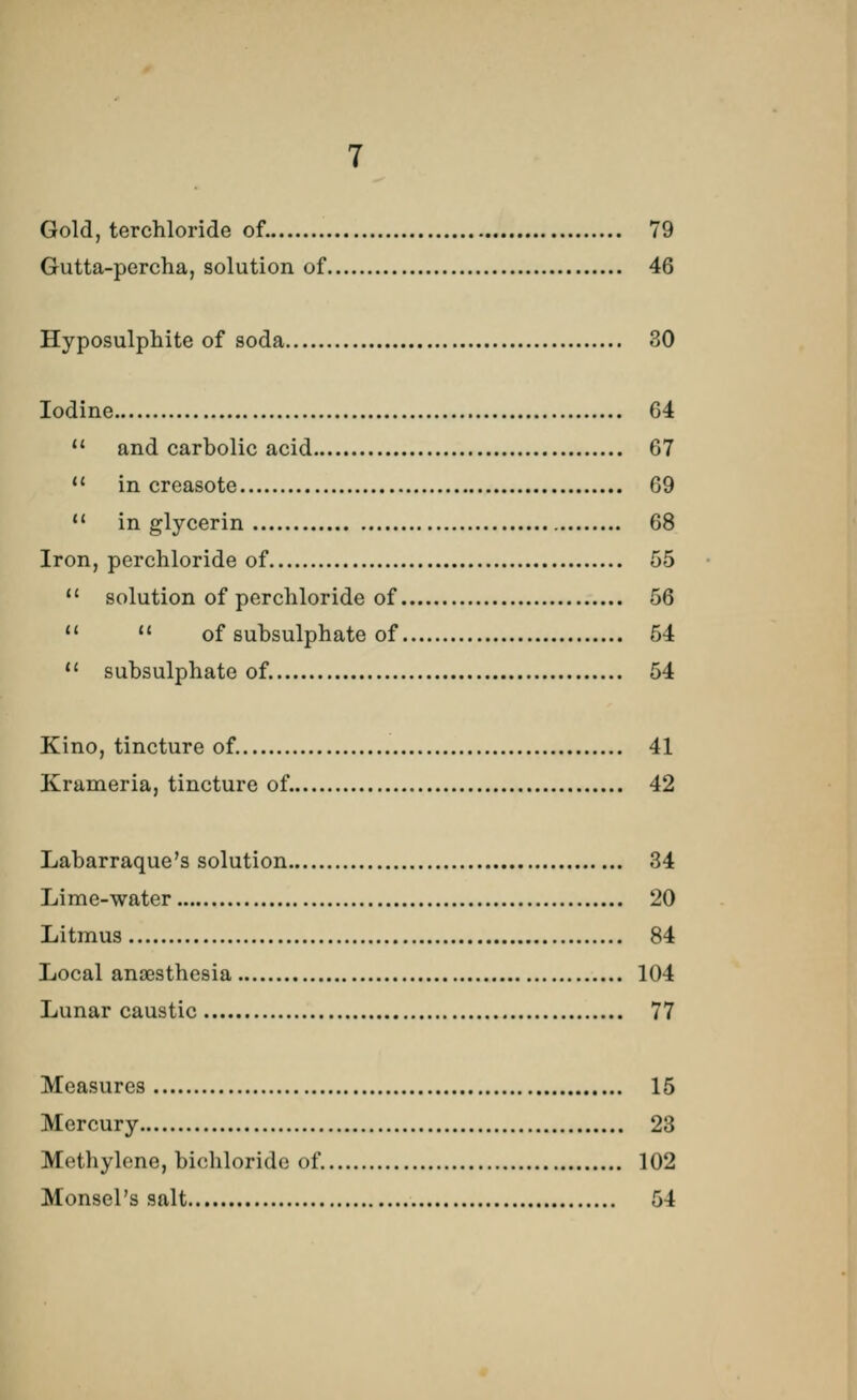 Gold, terchloride of. 79 Gutta-percha, solution of 46 Hyposulphite of soda 30 Iodine 64  and carbolic acid 67  in creasote 69  in glycerin 68 Iron, perchloride of 55  solution of perchloride of 56 11  of subsulphate of 54  subsulphate of. 54 Kino, tincture of. 41 Krameria, tincture of. 42 Labarraque's solution 34 Lime-water 20 Litmus 84 Local anaesthesia 104 Lunar caustic 77 Measures 15 Mercury 23 Methylene, bichloride of. 102 Monsel's salt 54