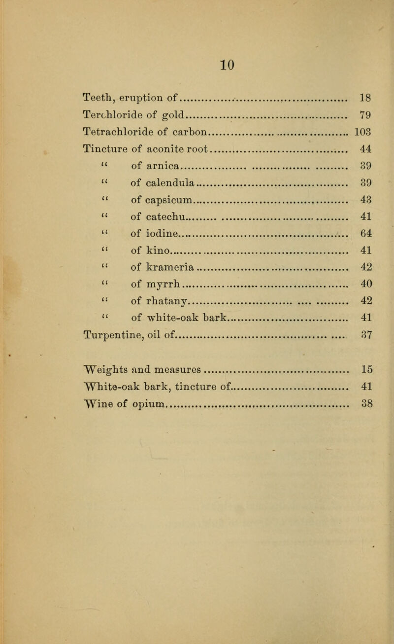 Teeth, eruption of 18 Terchloride of gold 79 Tetrachloride of carbon 103 Tincture of aconite root 44  of arnica 39  of calendula 39  of capsicum 43  of catechu 41  of iodine 64  of kino 41  of krameria 42  of myrrh 40  of rhatany 42  of white-oak bark 41 Turpentine, oil of 37 Weights and measures 15 White-oak bark, tincture of 41 Wine of opium 38