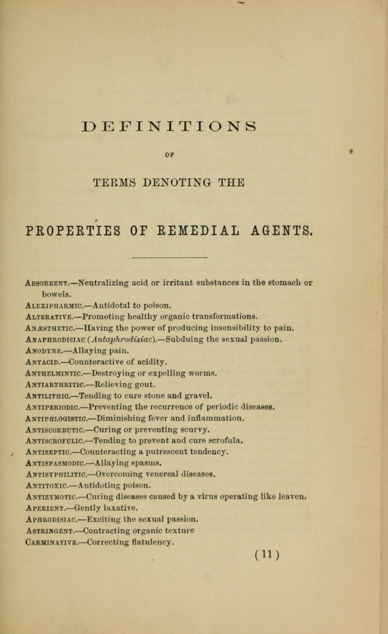 DEFINITIONS TEEMS DENOTING THE PROPERTIES OF EEMEDIAL AGENTS. Absorbent.—Neutralizing acid or irritant substances in the stomach or bowels. Alexipiiarmic—Antidotal to poison. Alterative.—Promoting healthy organic transformations. Anaesthetic.—Having the power of producing insensibility to pain. Anaphrodisiac (AntaphrodUiac).—Subduing the sexual passion. Anodyne.—Allaying pain. Antacid.—Counteractive of acidity. Anthelmintic.—Destroying or expelling worms. Antiarthritic.—Relieving gout. Antilithic.—Tending to cure stone and gravel. Antiperiodic.—Preventing the recurrence of periodic diseases. Antiphlogistic.—Diminishing fever and inflammation. Antiscorbutic.—Curing or preventing scurvy. Antiscrofolic.—Tending to prevent and cure scrofula. Antiseptic.—Counteracting a putrescent tendency. Antispasmodic.—Allaying spasms. Antisyphilitic—Overcoming venereal diseases. Antitoxic—Antidoting poison. Antizymotic.—Curing diseases caused by a virus operating like leaven. Aperient.—Gently laxative. Apnn.ODi.siAo.— Exciting the sexual passion. Astringent.—Contracting organic texture Carminative.—Correcting flatulency.