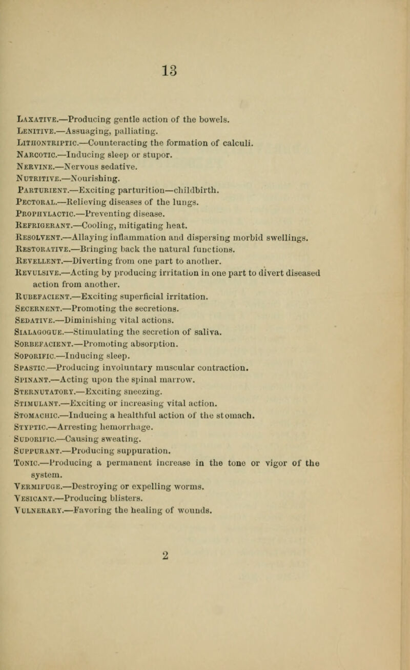 Laxative.—Producing gentle action of the bowels. Lenitive.—Assuaging, palliating. Litiiontriptic—Counteracting the formation of calculi. Narcotic.—Inducing sleep or stupor. Nervine.—Nervous sedative. Nutritive.—Nourishing. Parturient.—Exciting parturition—childbirth. Pectoral.—Believing diseases of the lungs. Prophylactic—Preventing disease. Refrigerant.—Cooling, mitigating heat. Resolvent.—Allaying inflammation and dispersing morbid Bwellings. Restorative.—Bringing back the natural functions. Revellent.—Diverting from one part to another. Revulsive.—Acting by producing irritation in one part to divert diseased action from another. Rubefacient.—Exciting superficial irritation. Secernent.—Promoting the secretions. Sedative.—Diminishing vital actions. Sialagogue.—.Stimulating the secretion of saliva. Sorbki acient.—Promoting absorption. Soporific.—Inducing sleep. Spastic—Producing involuntary muscular contraction. Sfinant.—Acting upon the spinal marrow. Sternutatory.—Exciting sneezing. Stimulant.—Exciting or increasing vital action. Stom wiiic.—Inducing a healthful action of the stomach. Styptic.—Arresting hemorrhage. Sudorific—Causing sweating. Suppurant.—Producing suppuration. Tonic—Producing a permanent increase in the tono or vigor of the system. VhUMii u<;k.—Destroying or expelling worms. Vesicant.—Producing blisters. Vulnerary.— favoring the healing of wounds.