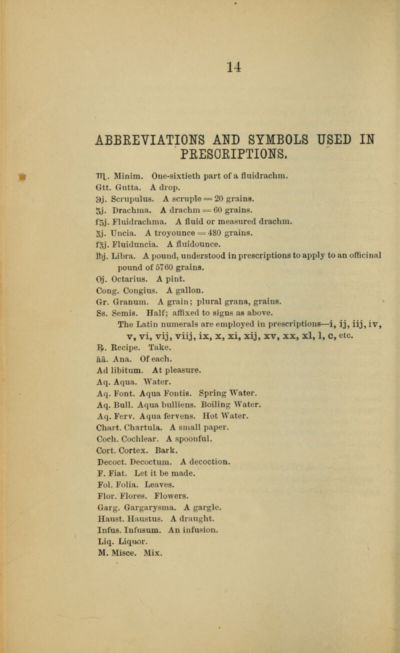 ABBREVIATIONS AND SYMBOLS USED IN PRESCRIPTIONS. HP. Minim. One-sixtieth part of a fluidrachm. Gtt. Gutta. A drop. 3j. Scrupulus. A scruple = 20 grains. 5j. Drachma. A drachm = 60 grains. fSj. Fluidrachma. A fluid or measured drachm. Bj. Uncia. A troyounce = 480 grains. fSj. Fluiduncia. A fluidounce. Ibj. Libra. A pound, understood in prescriptions to apply to an officinal pound of 5760 grains. Oj. Octarius. A pint. Cong. Congius. A gallon. Gr. Granum. A grain; plural grana, grains. Ss. Semis. Half; affixed to signs as above. The Latin numerals are employed in prescriptions—i, ij, iij, iv, v, vi, vij, viij, ix, x, xi, xij, xv, xx, xl, 1, c, etc. R*. Recipe. Take, aa. Ana. Of each. Ad libitum. At pleasure. Aq. Aqua. Water. Aq. Font. Aqua Fontis. Spring Water. Aq. Bull. Aqua bulliens. Boiling Water. Aq. Ferv. Aqua fervens. Hot Water. Chart. Chartula. A small paper. Coch. Cochlear. A spoonful. Cort. Cortex. Bark. Decoct. Decoctum. A decoction. F. Fiat. Let it be made. Fol. Folia. Leaves. Flor. Flores. Flowers. Garg. Gargarysma. A gargle. Haust. Haustus. A draught. Infus. Infusum. An infusion. Liq. Liquor. M. Misce. Mix.