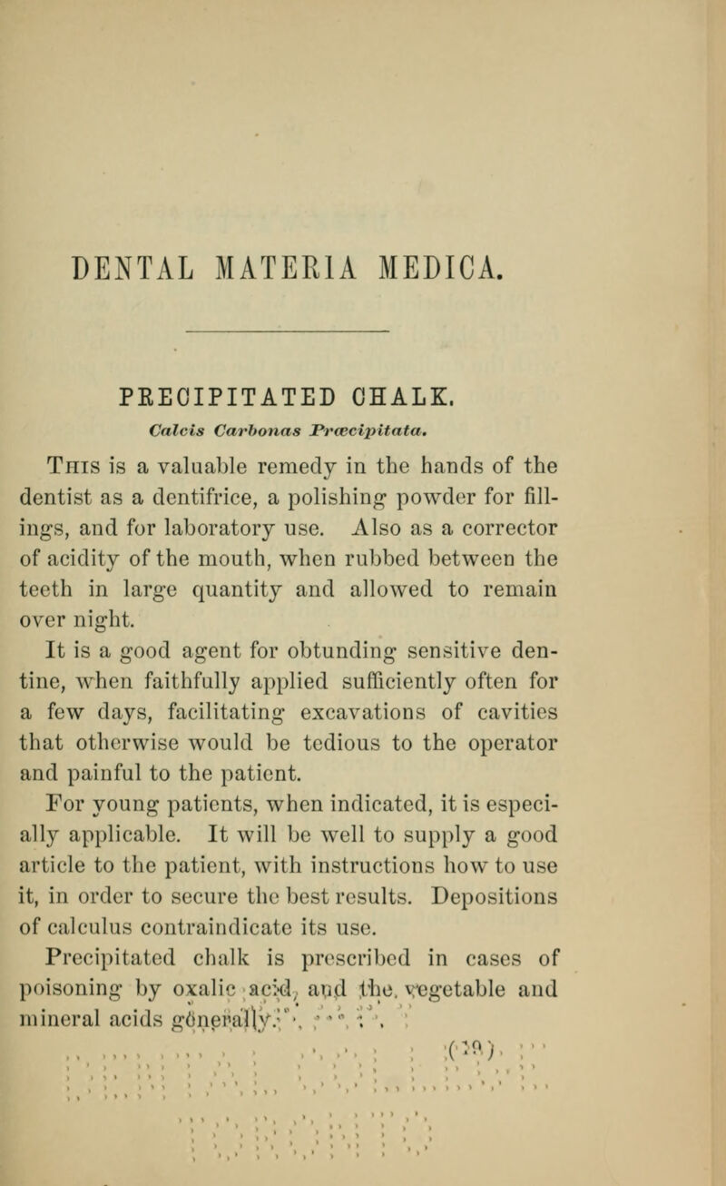 DENTAL MATERIA MEDICA. PRECIPITATED CHALK. Calcls Carbonas Prcecipitata. This is a valuable remedy in the hands of the dentist as a dentifrice, a polishing powder for fill- ings, and for laboratory use. Also as a corrector of acidity of the mouth, when rubbed between the teeth in large quantity and allowed to remain over night. It is a good agent for obtunding sensitive den- tine, when faithfully applied sufficiently often for a few days, facilitating excavations of cavities that otherwise would be tedious to the operator and painful to the patient. For young patients, when indicated, it is especi- ally applicable. It will be well to supply a good article to the patient, with instructions how to use it, in order to secure the best results. Depositions of calculus contraindicate its use. Precipitated chalk is prescribed in cases of poisoning by oxalic ac:<! ;u,d the vegetable and mineral acids gdneiija}^ . i . ;('5R)