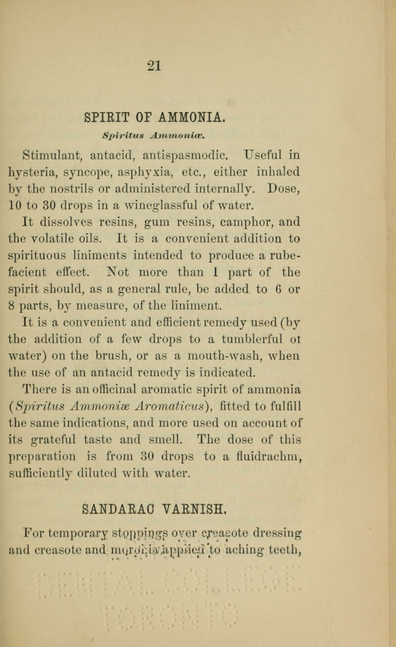 SPIRIT OF AMMONIA. S/>ifittts Animonice. Stimulant, antacid, antispasmodic. Useful in hysteria, syncope, asphyxia, etc., either inhaled by the nostrils or administered internally. Dose, 10 to 30 drops in a wineglassful of water. It dissolves resins, gum resins, camphor, and the volatile oils. It is a convenient addition to spirituous liniments intended to produce a rube- facient effect. Not more than 1 part of the spirit should, as a general rule, be added to 6 or 8 parts, by measure, of the liniment. It is a convenient and efficient remedy used (by the addition of a few drops to a tumblerful ot water) on the brush, or as a mouth-wash, when the use of an antacid remedy is indicated. There is an officinal aromatic spirit of ammonia (Sjiiritus Ammonise Aromaticus), fitted to fulfill the same indications, and more used on account of its grateful taste and smell. The dose of this preparation is from 30 drops to a fluidrachm, sufficiently diluted with water. SANDARAC VARNISH. For temporary stoppings oyer creasote dressing and creasoteand liK/i'.ii.i.i.'api.Mic/i'to aching teeth,