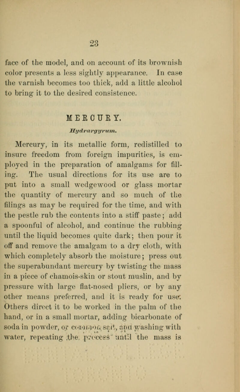 face of the model, and on account of its brownish color presents a less Bightly appearance. In case the \ arnish becomes too thick, add a little alcohol to bring it to the desired consistence. MEEOUKY, Hydrargyrum, Mercury, in its metallic form, redistilled to insure freedom from foreign impurities, is em- ployed in the preparation of amalgams for fill- ing. The usual directions for its use are to put into a small wedgcwood or glass mortar the quantity of mercury and so much of the filings as may be required for the time, and with the pestle rub the contents into a stiff paste; add a spoonful of alcohol, and continue the rubbing until the liquid becomes quite dark; then pour it off and remove the amalgam to a dry cloth, with which completely absorb the moisture; press out the superabundant mercury by twisting the mass in a piece of chamois-skin or stout muslin, and by pressure with large flat-nosed pliers, or by any other means preferred, and it is ready for use. Others direct it to be worked in the palm of the hand, or in a small mortar, adding bicarbonate of soda in powder, or CUMtyOfi salt, aim washing with water, repeating the |«.-<mtss until the mass is