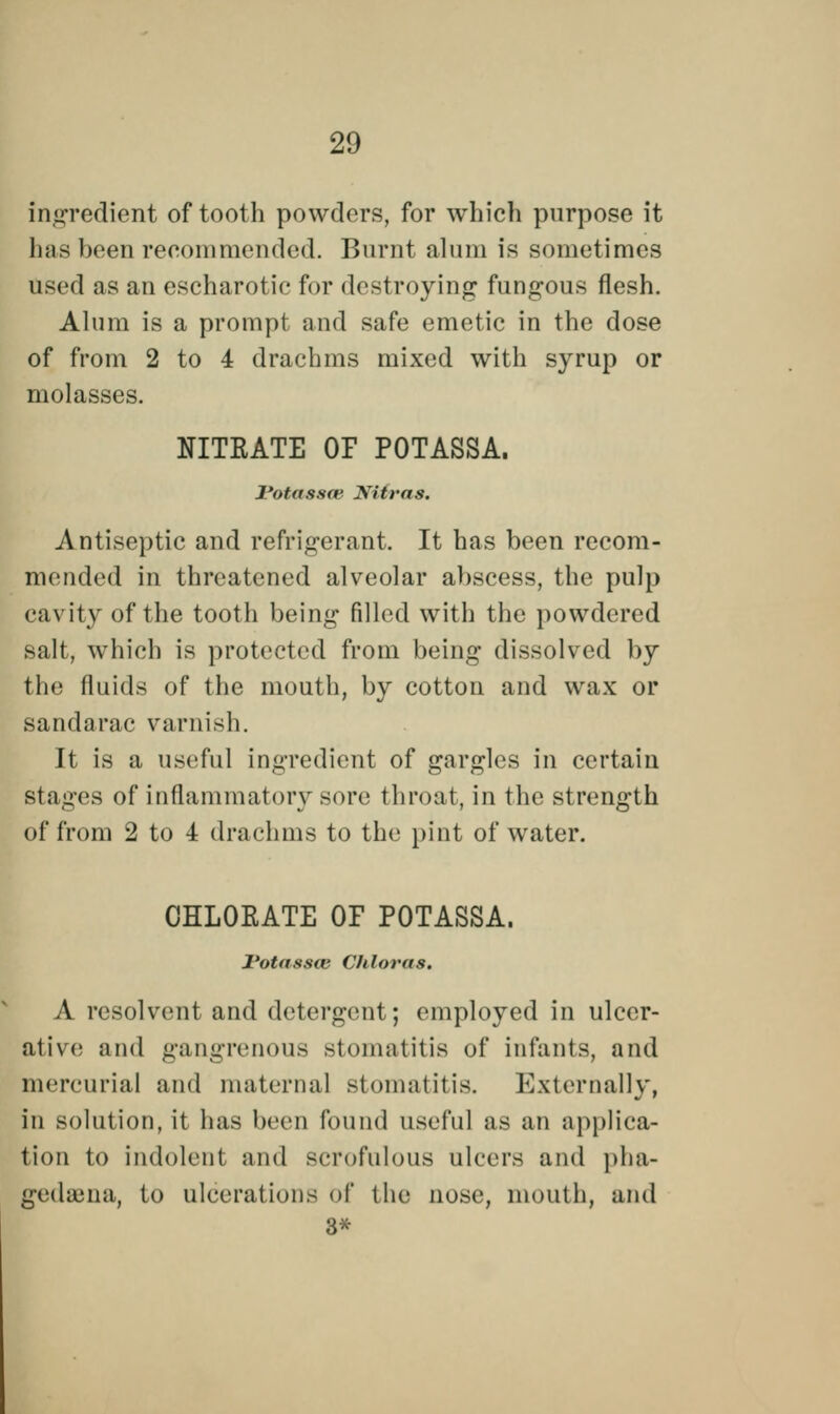 ingredient of tooth powders, for which purpose it has been recommended. Burnt alum is sometimes used as an escharotic for destroying fungous flesh. Alum is a prompt and safe emetic in the dose of from 2 to 4 drachms mixed with syrup or molasses. NITRATE OF POTASSA. l'otassm Nitras. Antiseptic and refrigerant. It has been recom- mended in threatened alveolar abscess, the pulp cavity of the tooth being filled with the powdered salt, which is protected from being dissolved by the fluids of the mouth, by cotton and wax or sandarac varnish. It is a useful ingredient of gargles in certain stages of inflammatory sore throat, in the strength of from 2 to 4 drachms to the pint of water. CHLORATE OF POTASSA. I'otassai Chloras. A resolvent and detergent; employed in ulcer- ative; and gangrenous stomatitis of infants, and mercurial and maternal stomatitis. Externally, in solution, it has been found useful as an applica- tion to indolent and scrofulous ulcers and pha- gedena, to ulcerations of the nose, mouth, and 3*