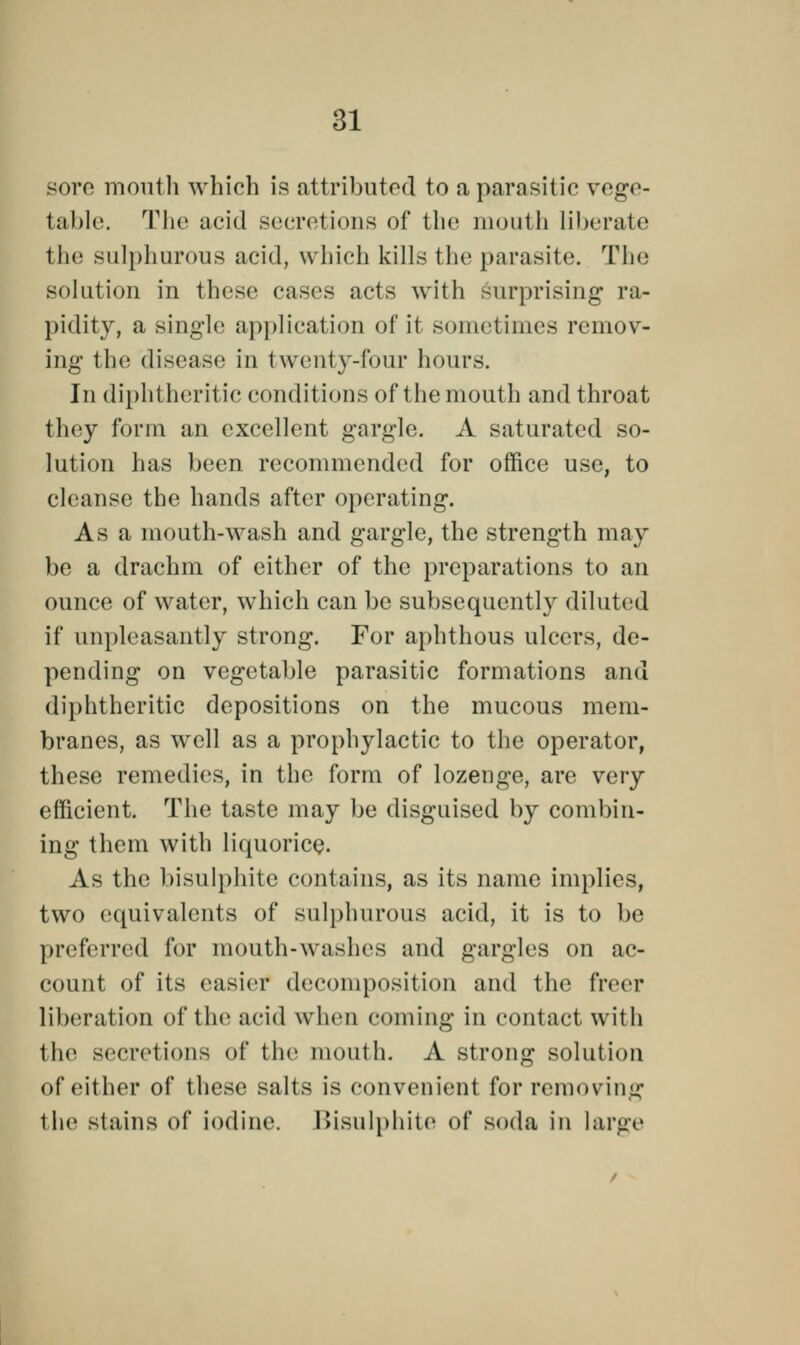 sore month which is attributed to a parasitic vege- table. The acid secretions of the mouth liberate the sulphurous acid, which kills the parasite. The solution in these cases acts with surprising ra- pidity, a single application of it sometimes remov- ing the disease in twenty-four hours. In diphtheritic conditions of the mouth and throat they form an excellent gargle. A saturated so- lution has been recommended for office use, to cleanse the hands after operating. As a mouth-wash and gargle, the strength may be a drachm of either of the preparations to an ounce of water, which can be subsequently diluted if unpleasantly strong. For aphthous ulcers, de- pending on vegetable parasitic formations and diphtheritic depositions on the mucous mem- branes, as well as a prophylactic to the operator, these remedies, in the form of lozenge, are very efficient. The taste may be disguised by combin- ing them with liquorice. As the bisulphite contains, as its name implies, two equivalents of sulphurous acid, it is to be preferred for mouth-washes and gargles on ac- count of its easier decomposition and the freer liberation of the acid when coming in contact wit h the secretions of the mouth. A strong solution of either of these salts is convenient for removing the stains of iodine. Bisulphite of soda in large