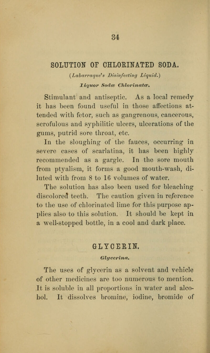 SOLUTION OF CHLOKINATED SODA. (Labarraqne18 Disinfecting Liquid.) Ziqtior Sodce Chlorinatce. Stimulant and antiseptic. As a local remedy it has been found useful in those affections at- tended with fetor, such as gangrenous, cancerous, scrofulous and syphilitic ulcers, ulcerations of the gums, putrid sore throat, etc. In the sloughing of the fauces, occurring in severe cases of scarlatina, it has been highly recommended as a gargle. In the sore mouth from ptyalism, it forms a good mouth-wash, di- luted with from 8 to 16 volumes of water. The solution has also been used for bleaching discolored teeth. The caution given in reference to the use of chlorinated lime for this purpose ap- plies also to this solution. It should be kept in a well-stopped bottle, in a cool and dark place. GLYOEKIN. Glycerina. The uses of glycerin as a solvent and vehicle of other medicines are too numerous to mention. It is soluble in all proportions in water and alco- hol. It dissolves bromine, iodine, bromide of