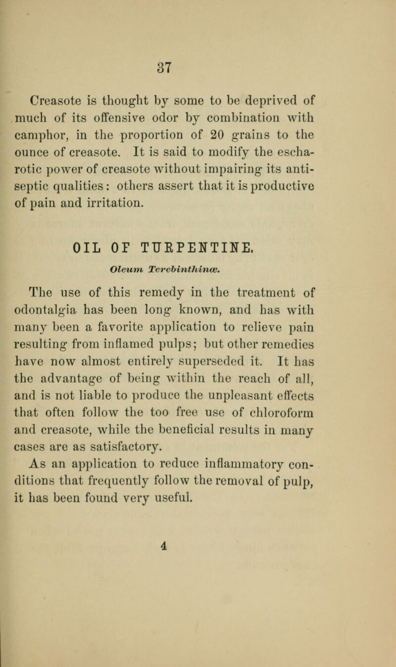 Creasote is thought by some to be deprived of much of its offensive odor by combination with camphor, in the proportion of 20 grains to the ounce of creasote. It is said to modify the escha- rotic power of creasote without impairing its anti- septic qualities : others assert that it is productive of pain aud irritation. OIL OF TUEPENTINE. Oleum, Terebinthince. The use of this remedy in the treatment of odontalgia has been long known, and has with many been a favorite application to relieve pain resulting from inflamed pulps; but other remedies have now almost entirely superseded it. It has the advantage of being within the reach of all, and is not liable to produce the unpleasant effects that often follow the too free use of chloroform and creasote, while the beneficial results in many cases are as satisfactory. As an application to reduce inflammatory con- ditions that frequently follow the removal of pulp, it has been found very useful.