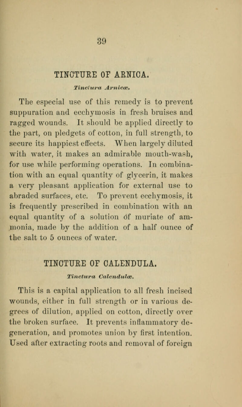 TINCTURE OP ARNICA. Tincitira Arnicce, The especial use of this remedy is to prevent suppuration and ecchyraosis in fresh bruises and ragged wounds. It should be applied directly to the part, on pledgets of cotton, in full strength, to secure its happiest effects. When largely diluted with water, it makes an admirable mouth-wash, for use while performing operations. In combina- tion with an equal quantity of glycerin, it makes a very pleasant application for external use to abraded surfaces, etc. To prevent ecchymosis, it is frequently prescribed in combination with an equal quantity of a solution df muriate of am- limiiui, made by the addition of a half ounce of the salt to 5 ounces of water. TINCTURE OF CALENDULA. Tinctura Calendulce. This is a capital application to all fresh incised wounds, either in full strength or in various de- grees of dilution, applied on cotton, directly over the broken surface. It prevents inflammatory de- generation, and promotes union by first intention. Used after extracting roots and removal of foreign