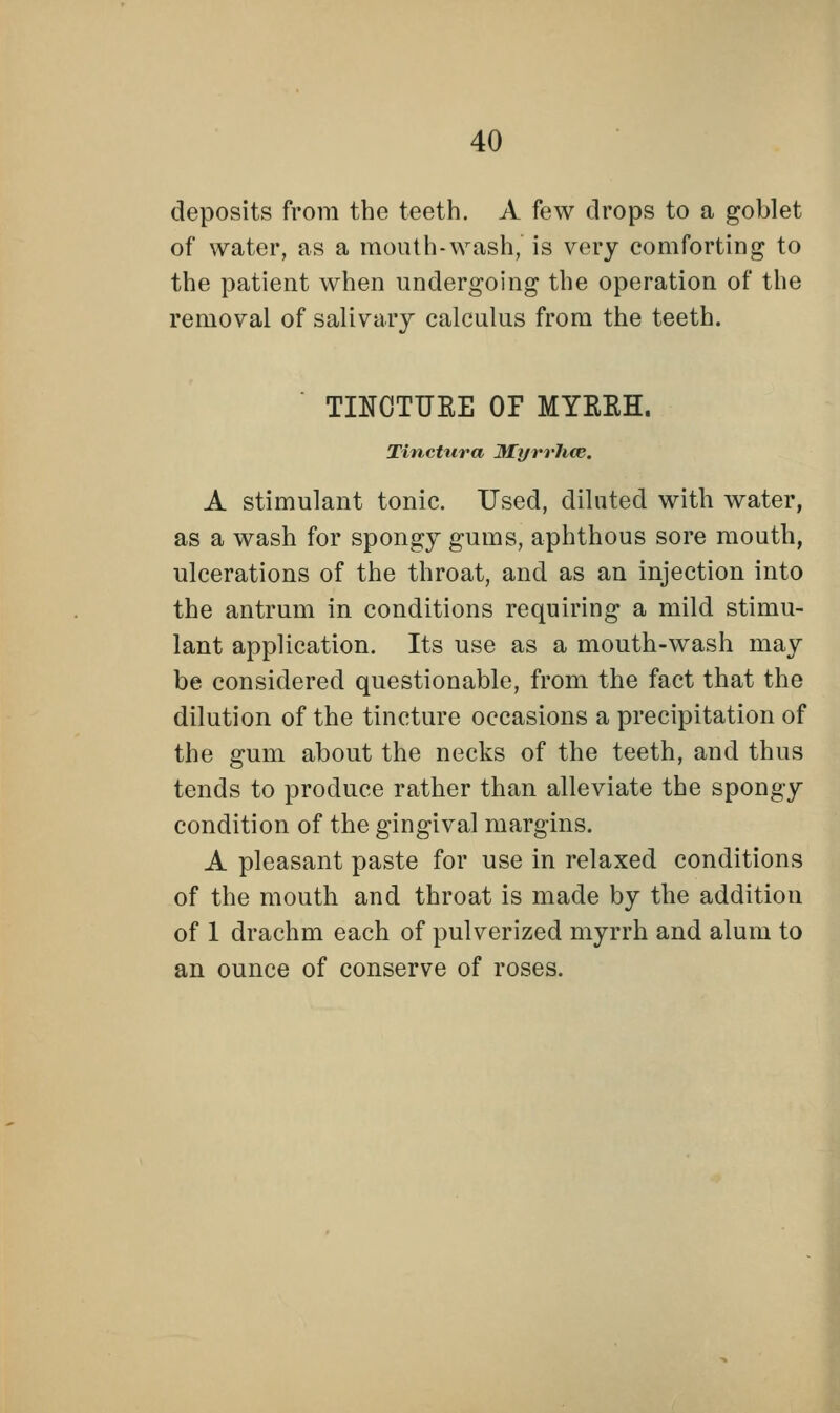 deposits from the teeth. A few drops to a goblet of water, as a mouth-wash, is very comforting to the patient when undergoing the operation of the removal of salivary calculus from the teeth. TINCTURE OP MYRRH. Tinctura Myrrhce. A stimulant tonic. Used, diluted with water, as a wash for spongy gums, aphthous sore mouth, ulcerations of the throat, and as an injection into the antrum in conditions requiring a mild stimu- lant application. Its use as a mouth-wash may be considered questionable, from the fact that the dilution of the tincture occasions a precipitation of the gum about the necks of the teeth, and thus tends to produce rather than alleviate the spongy condition of the gingival margins. A pleasant paste for use in relaxed conditions of the mouth and throat is made by the addition of 1 drachm each of pulverized myrrh and alum to an ounce of conserve of roses.