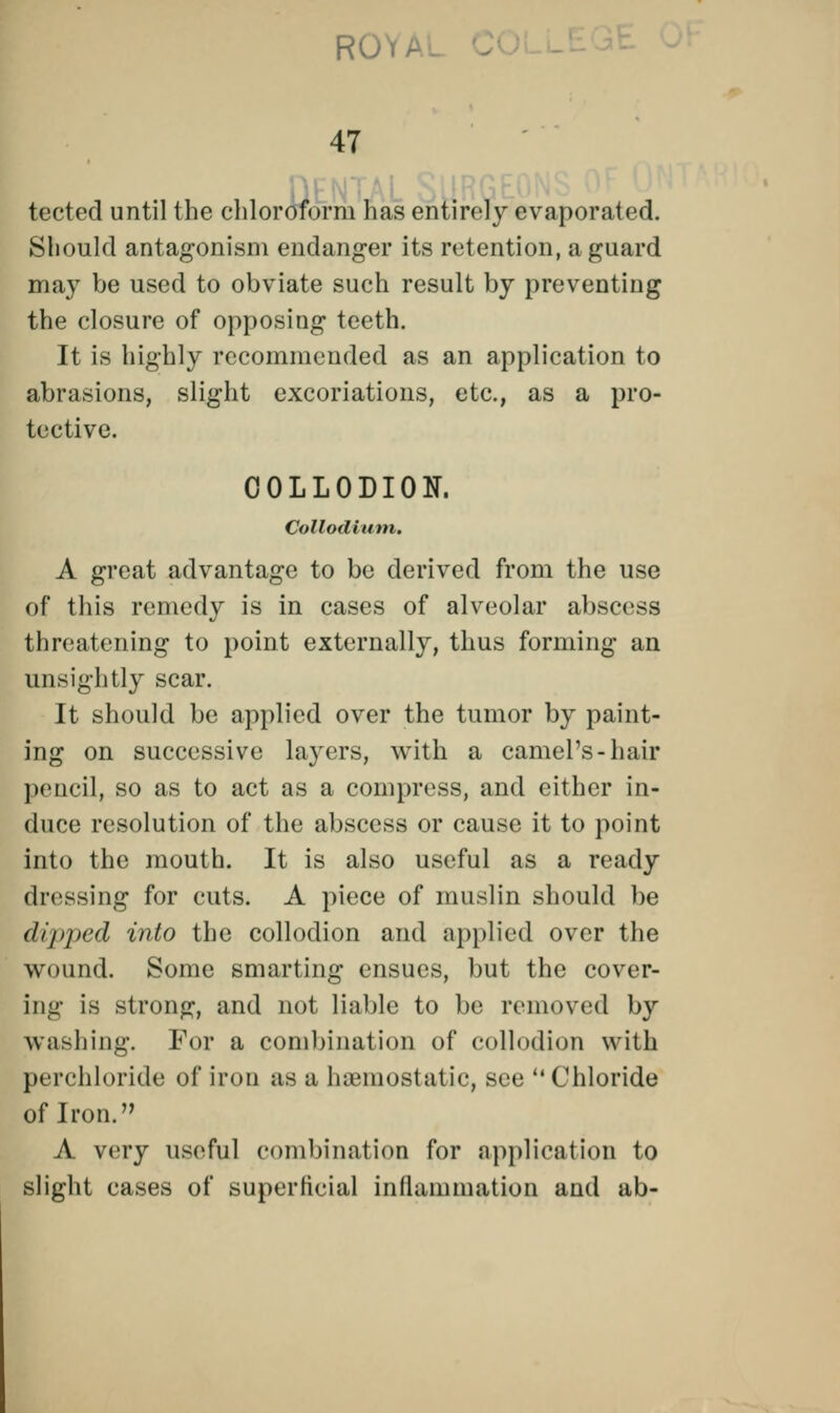 tected until the chloroform has entirely evaporated. Should antagonism endanger its retention, a guard may be used to obviate such result by preventing the closure of opposing teeth. It is highly recommended as an application to abrasions, slight excoriations, etc., as a pro- tective. COLLODION. Collodium. A great advantage to be derived from the use of this remedy is in cases of alveolar abscess threatening to point externally, thus forming an unsightly scar. It should be applied over the tumor by paint- ing on successive layers, with a camel's-hair pencil, so as to act as a compress, and either in- duce resolution of the abscess or cause it to point into the mouth. It is also useful as a ready dressing for cuts. A piece of muslin should be dipped into the collodion and applied over the wound. Some smarting ensues, but the cover- ing is strong, and not liable to be removed by washing. For a combination of collodion w itli perchloride of iron as a haemostatic, see Chloride of Iron. A very useful combination for application to slight cases of superficial inflammation and ab-