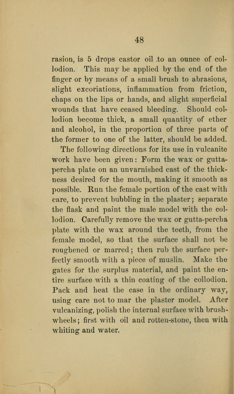 rasion, is 5 drops castor oil to an ounce of col- lodion. This may be applied by the end of the finger or by means of a small brush to abrasions, slight excoriations, inflammation from friction, chaps on the lips or hands, and slight superficial wounds that have ceased bleeding. Should col- lodion become thick, a small quantity of ether and alcohol, in the proportion of three parts of the former to one of the latter, should be added. The following directions for its use in vulcanite work have been given: Form the wax or gutta- percha plate on an unvarnished cast of the thick- ness desired for the mouth, making it smooth as possible. Run the female portion of the cast with care, to prevent bubbling in the plaster; separate the flask and paint the male model with the col- lodion. Carefully remove the wax or gutta-percha plate with the wax around the teeth, from the female model, so that the surface shall not be roughened or marred; then rub the surface per- fectly smooth with a piece of muslin. Make the gates for the surplus material, and paint the en- tire surface with a thin coating of the collodion. Pack and heat the case in the ordinary way, using care not to mar the plaster model. After vulcanizing, polish the internal surface with brush- wheels ; first with oil and rotten-stone, then with whiting and water.