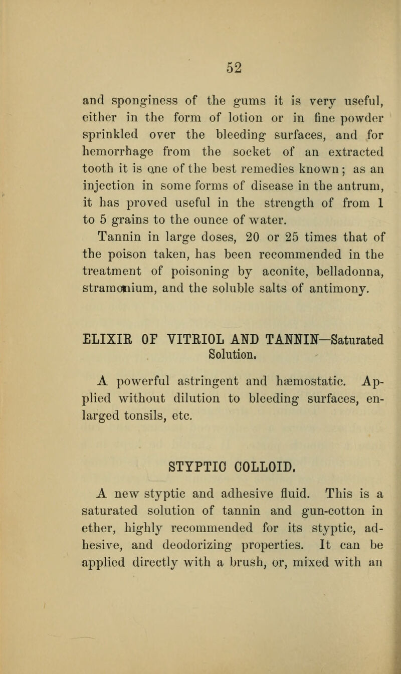 and sponginess of the gums it is very useful, either in the form of lotion or in fine powder sprinkled over the bleeding surfaces, and for hemorrhage from the socket of an extracted tooth it is one of the best remedies known; as an injection in some forms of disease in the antrum, it has proved useful in the strength of from 1 to 5 grains to the ounce of water. Tannin in large doses, 20 or 25 times that of the poison taken, has been recommended in the treatment of poisoning by aconite, belladonna, stramonium, and the soluble salts of antimony. ELIXIR OP VITRIOL AND TANJOT-Saturated Solution. A powerful astringent and haemostatic. Ap- plied without dilution to bleeding surfaces, en- larged tonsils, etc. STYPTIO COLLOID. A new styptic and adhesive fluid. This is a saturated solution of tannin and gun-cotton in ether, highly recommended for its styptic, ad- hesive, and deodorizing properties. It can be applied directly with a brush, or, mixed with an