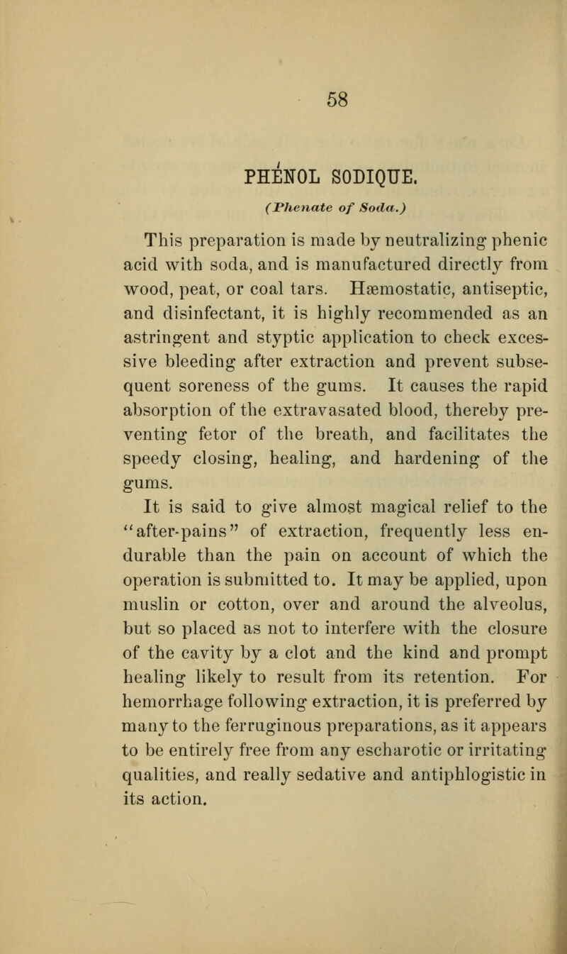 PHENOL SODIQUE. (JPhenate of Soda.) This preparation is made by neutralizing phenic acid with soda, and is manufactured directly from wood, peat, or coal tars. Haemostatic, antiseptic, and disinfectant, it is highly recommended as an astringent and styptic application to check exces- sive bleeding after extraction and prevent subse- quent soreness of the gums. It causes the rapid absorption of the extravasated blood, thereby pre- venting fetor of the breath, and facilitates the speedy closing, healing, and hardening of the gums. It is said to give almost magical relief to the after-pains of extraction, frequently less en- durable than the pain on account of which the operation is submitted to. It may be applied, upon muslin or cotton, over and around the alveolus, but so placed as not to interfere with the closure of the cavity by a clot and the kind and prompt healing likely to result from its retention. For hemorrhage following extraction, it is preferred by many to the ferruginous preparations, as it appears to be entirely free from any escharotic or irritating qualities, and really sedative and antiphlogistic in its action.