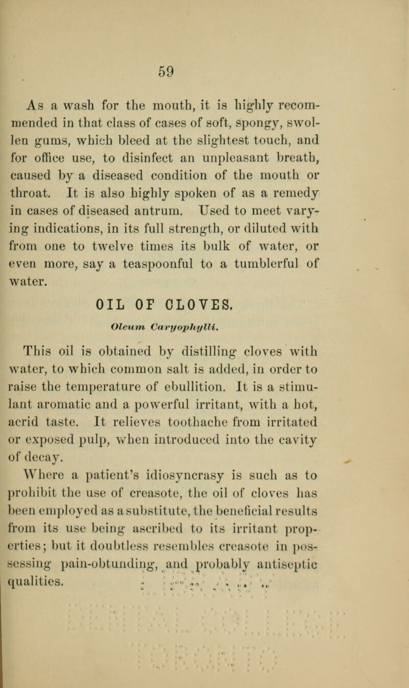 As a wash for the mouth, it is highly recom- mended in that class of cases of soft, spongy, swol- len gums, which bleed at the slightest touch, and for office use, to disinfect an unpleasant breath, caused by a diseased condition of the mouth or throat. It is also highly spoken of as a remedy in cases of diseased antrum. Used to meet vary- ing indications, in its full strength, or diluted with from one to twelve times its bulk of water, or even more, say a teaspoonful to a tumblerful of water. OIL OP CLOVES. Oleum CaryophyZH. This oil is obtained by distilling cloves with water, to which common salt is added, in order to raise the temperature of ebullition. It is a stimu- lant aromatic and a powerful irritant, with a hot, acrid taste. It relieves toothache from irritated or exposed pulp, when introduced into the cavity of decay. Where a patient's idiosyncrasy is such as to prohibit the use of creasote, the oil of cloves has been employed as a substitute, the beneficial results from its use being ascribed to its irritant prop- erties; but it doubtless resembles creasote in pos- sessing pain-obtunding, and probably antiseptic qualities. ■ ., ... ,.