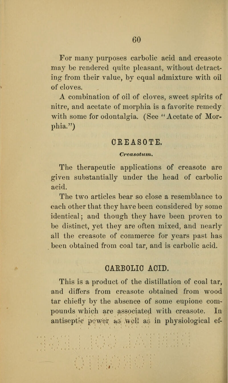 For many purposes carbolic acid and creasotc may be rendered quite pleasant, without detract- ing from their value, by equal admixture with oil of cloves. A combination of oil of cloves, sweet spirits of nitre, and acetate of morphia is a favorite remedy with some for odontalgia. (See Acetate of Mor- phia.) CEEASOTE, Creasotum. The therapeutic applications of creasote are given substantially under the head of carbolic acid. The two articles bear so close a resemblance to each other that they have been considered by some identical; and though they have been proven to be distinct, yet they are often mixed, and nearly all the creasote of commerce for years past has been obtained from coal tar, and is carbolic acid. CAKBOLIC ACID. This is a product of the distillation of coal tar, and differs from creasote obtained from wood tar chiefly by the absence of some eupione com- pounds which are associated with creasote. In antiseptic power &3 well ar, in physiological ef-