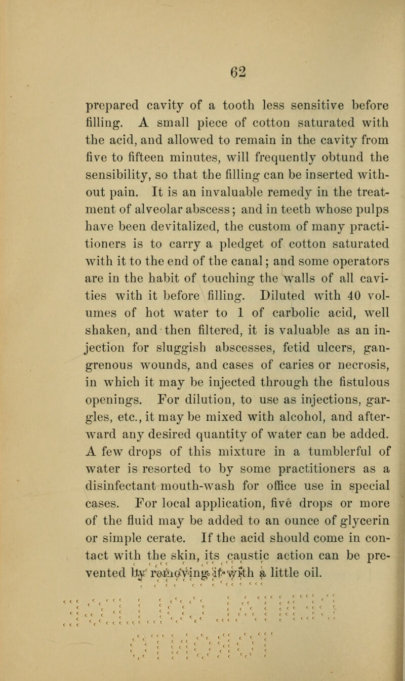 prepared cavity of a tooth less sensitive before filling. A small piece of cotton saturated with the acid, and allowed to remain in the cavity from five to fifteen minutes, will frequently obtund the sensibility, so that the filling can be inserted with- out pain. It is an invaluable remedy in the treat- ment of alveolar abscess; and in teeth whose pulps have been devitalized, the custom of many practi- tioners is to carry a pledget of cotton saturated with it to the end of the canal; and some operators are in the habit of touching the walls of all cavi- ties with it before filling. Diluted with 40 vol- umes of hot water to 1 of carbolic acid, well shaken, and then filtered, it is valuable as an in- jection for sluggish abscesses, fetid ulcers, gan- grenous wounds, and cases of caries or necrosis, in wThich it may be injected through the fistulous openings. For dilution, to use as injections, gar- gles, etc., it may be mixed with alcohol, and after- ward any desired quantity of water can be added. A few drops of this mixture in a tumblerful of water is resorted to by some practitioners as a disinfectant mouth-wash for office use in special cases. For local application, five drops or more of the fluid may be added to an ounce of glycerin or simple cerate. If the acid should come in con- tact with the skin, its caustic action can be pre- vented by iWjioyingo';if''wJth a little oil. , , , . .