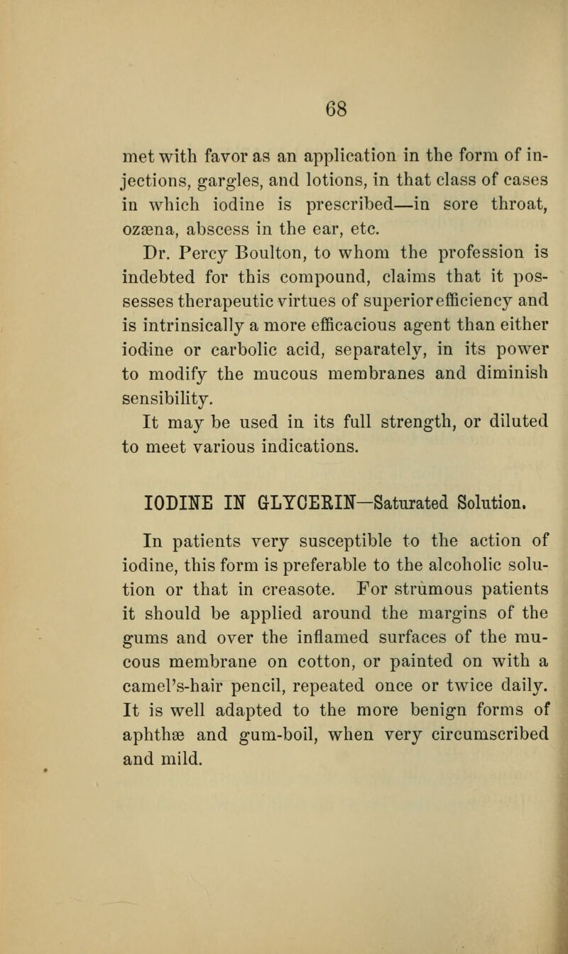 met with favor as an application in the form of in- jections, gargles, and lotions, in that class of cases in which iodine is prescribed—in sore throat, ozaena, abscess in the ear, etc. Dr. Percy Boulton, to whom the profession is indebted for this compound, claims that it pos- sesses therapeutic virtues of superior efficiency and is intrinsically a more efficacious agent than either iodine or carbolic acid, separately, in its power to modify the mucous membranes and diminish sensibility. It may be used in its full strength, or diluted to meet various indications. IODINE IN GLYCERIN-Saturated Solution. In patients very susceptible to the action of iodine, this form is preferable to the alcoholic solu- tion or that in creasote. For strumous patients it should be applied around the margins of the gums and over the inflamed surfaces of the mu- cous membrane on cotton, or painted on with a camel's-hair pencil, repeated once or twice daily. It is well adapted to the more benign forms of aphtha and gum-boil, when very circumscribed and mild.